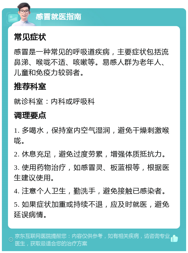 感冒就医指南 常见症状 感冒是一种常见的呼吸道疾病，主要症状包括流鼻涕、喉咙不适、咳嗽等。易感人群为老年人、儿童和免疫力较弱者。 推荐科室 就诊科室：内科或呼吸科 调理要点 1. 多喝水，保持室内空气湿润，避免干燥刺激喉咙。 2. 休息充足，避免过度劳累，增强体质抵抗力。 3. 使用药物治疗，如感冒灵、板蓝根等，根据医生建议使用。 4. 注意个人卫生，勤洗手，避免接触已感染者。 5. 如果症状加重或持续不退，应及时就医，避免延误病情。