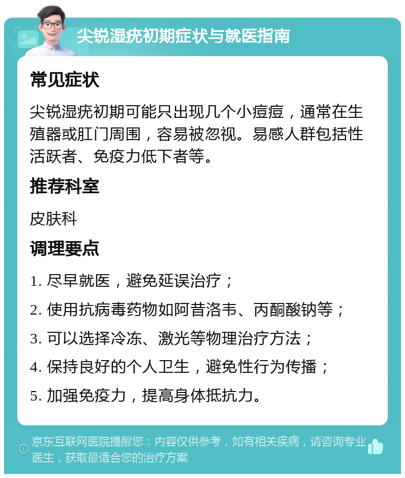 尖锐湿疣初期症状与就医指南 常见症状 尖锐湿疣初期可能只出现几个小痘痘，通常在生殖器或肛门周围，容易被忽视。易感人群包括性活跃者、免疫力低下者等。 推荐科室 皮肤科 调理要点 1. 尽早就医，避免延误治疗； 2. 使用抗病毒药物如阿昔洛韦、丙酮酸钠等； 3. 可以选择冷冻、激光等物理治疗方法； 4. 保持良好的个人卫生，避免性行为传播； 5. 加强免疫力，提高身体抵抗力。