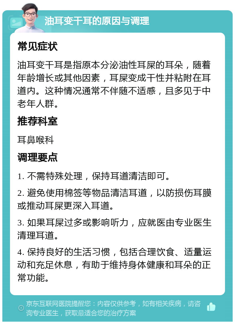 油耳变干耳的原因与调理 常见症状 油耳变干耳是指原本分泌油性耳屎的耳朵，随着年龄增长或其他因素，耳屎变成干性并粘附在耳道内。这种情况通常不伴随不适感，且多见于中老年人群。 推荐科室 耳鼻喉科 调理要点 1. 不需特殊处理，保持耳道清洁即可。 2. 避免使用棉签等物品清洁耳道，以防损伤耳膜或推动耳屎更深入耳道。 3. 如果耳屎过多或影响听力，应就医由专业医生清理耳道。 4. 保持良好的生活习惯，包括合理饮食、适量运动和充足休息，有助于维持身体健康和耳朵的正常功能。