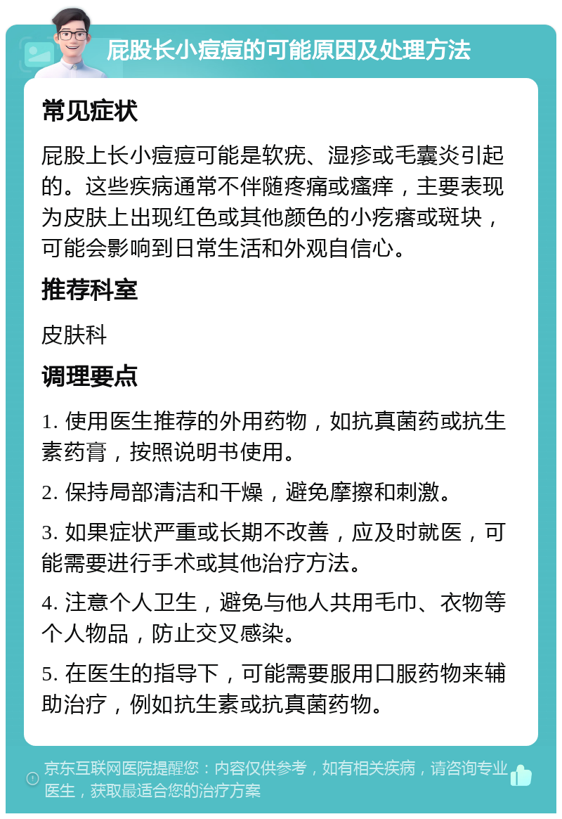 屁股长小痘痘的可能原因及处理方法 常见症状 屁股上长小痘痘可能是软疣、湿疹或毛囊炎引起的。这些疾病通常不伴随疼痛或瘙痒，主要表现为皮肤上出现红色或其他颜色的小疙瘩或斑块，可能会影响到日常生活和外观自信心。 推荐科室 皮肤科 调理要点 1. 使用医生推荐的外用药物，如抗真菌药或抗生素药膏，按照说明书使用。 2. 保持局部清洁和干燥，避免摩擦和刺激。 3. 如果症状严重或长期不改善，应及时就医，可能需要进行手术或其他治疗方法。 4. 注意个人卫生，避免与他人共用毛巾、衣物等个人物品，防止交叉感染。 5. 在医生的指导下，可能需要服用口服药物来辅助治疗，例如抗生素或抗真菌药物。