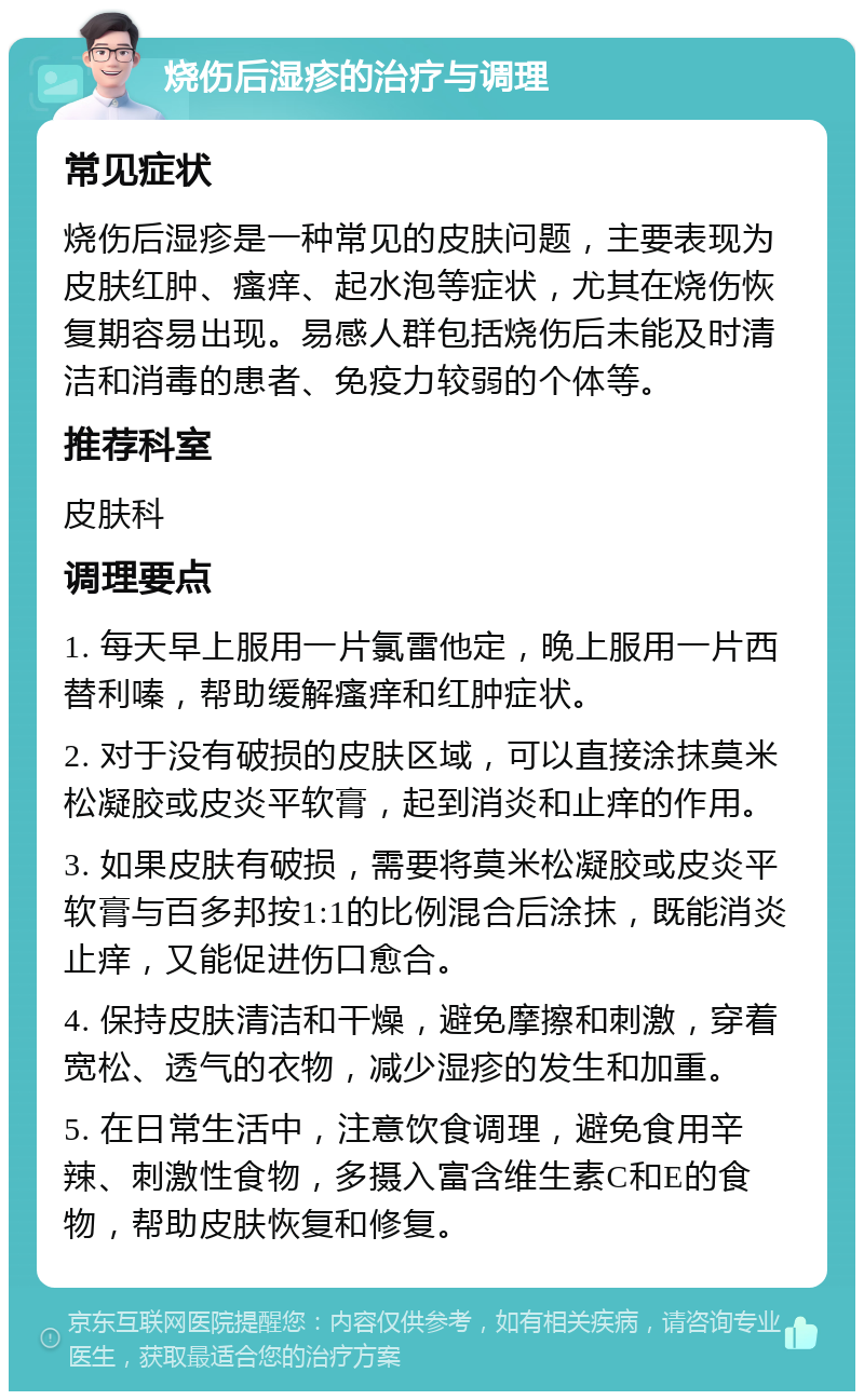 烧伤后湿疹的治疗与调理 常见症状 烧伤后湿疹是一种常见的皮肤问题，主要表现为皮肤红肿、瘙痒、起水泡等症状，尤其在烧伤恢复期容易出现。易感人群包括烧伤后未能及时清洁和消毒的患者、免疫力较弱的个体等。 推荐科室 皮肤科 调理要点 1. 每天早上服用一片氯雷他定，晚上服用一片西替利嗪，帮助缓解瘙痒和红肿症状。 2. 对于没有破损的皮肤区域，可以直接涂抹莫米松凝胶或皮炎平软膏，起到消炎和止痒的作用。 3. 如果皮肤有破损，需要将莫米松凝胶或皮炎平软膏与百多邦按1:1的比例混合后涂抹，既能消炎止痒，又能促进伤口愈合。 4. 保持皮肤清洁和干燥，避免摩擦和刺激，穿着宽松、透气的衣物，减少湿疹的发生和加重。 5. 在日常生活中，注意饮食调理，避免食用辛辣、刺激性食物，多摄入富含维生素C和E的食物，帮助皮肤恢复和修复。