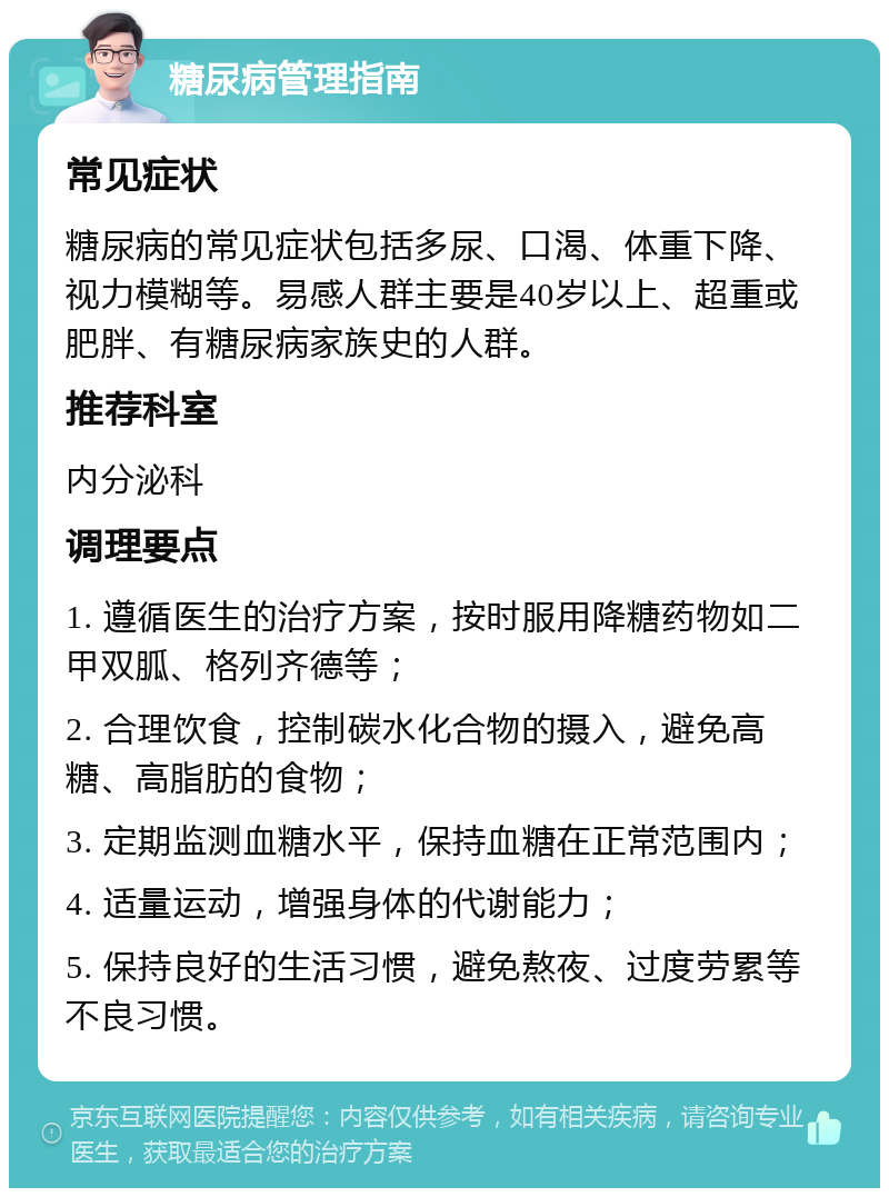 糖尿病管理指南 常见症状 糖尿病的常见症状包括多尿、口渴、体重下降、视力模糊等。易感人群主要是40岁以上、超重或肥胖、有糖尿病家族史的人群。 推荐科室 内分泌科 调理要点 1. 遵循医生的治疗方案，按时服用降糖药物如二甲双胍、格列齐德等； 2. 合理饮食，控制碳水化合物的摄入，避免高糖、高脂肪的食物； 3. 定期监测血糖水平，保持血糖在正常范围内； 4. 适量运动，增强身体的代谢能力； 5. 保持良好的生活习惯，避免熬夜、过度劳累等不良习惯。