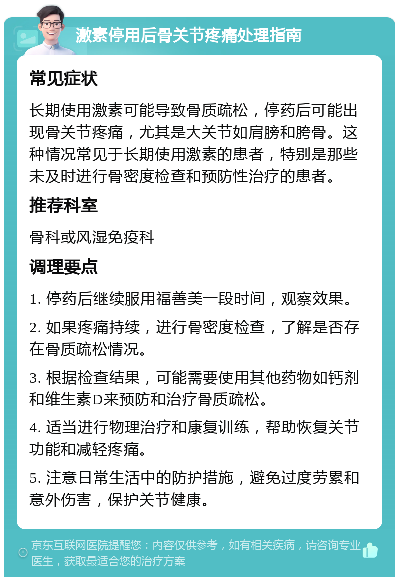 激素停用后骨关节疼痛处理指南 常见症状 长期使用激素可能导致骨质疏松，停药后可能出现骨关节疼痛，尤其是大关节如肩膀和胯骨。这种情况常见于长期使用激素的患者，特别是那些未及时进行骨密度检查和预防性治疗的患者。 推荐科室 骨科或风湿免疫科 调理要点 1. 停药后继续服用福善美一段时间，观察效果。 2. 如果疼痛持续，进行骨密度检查，了解是否存在骨质疏松情况。 3. 根据检查结果，可能需要使用其他药物如钙剂和维生素D来预防和治疗骨质疏松。 4. 适当进行物理治疗和康复训练，帮助恢复关节功能和减轻疼痛。 5. 注意日常生活中的防护措施，避免过度劳累和意外伤害，保护关节健康。