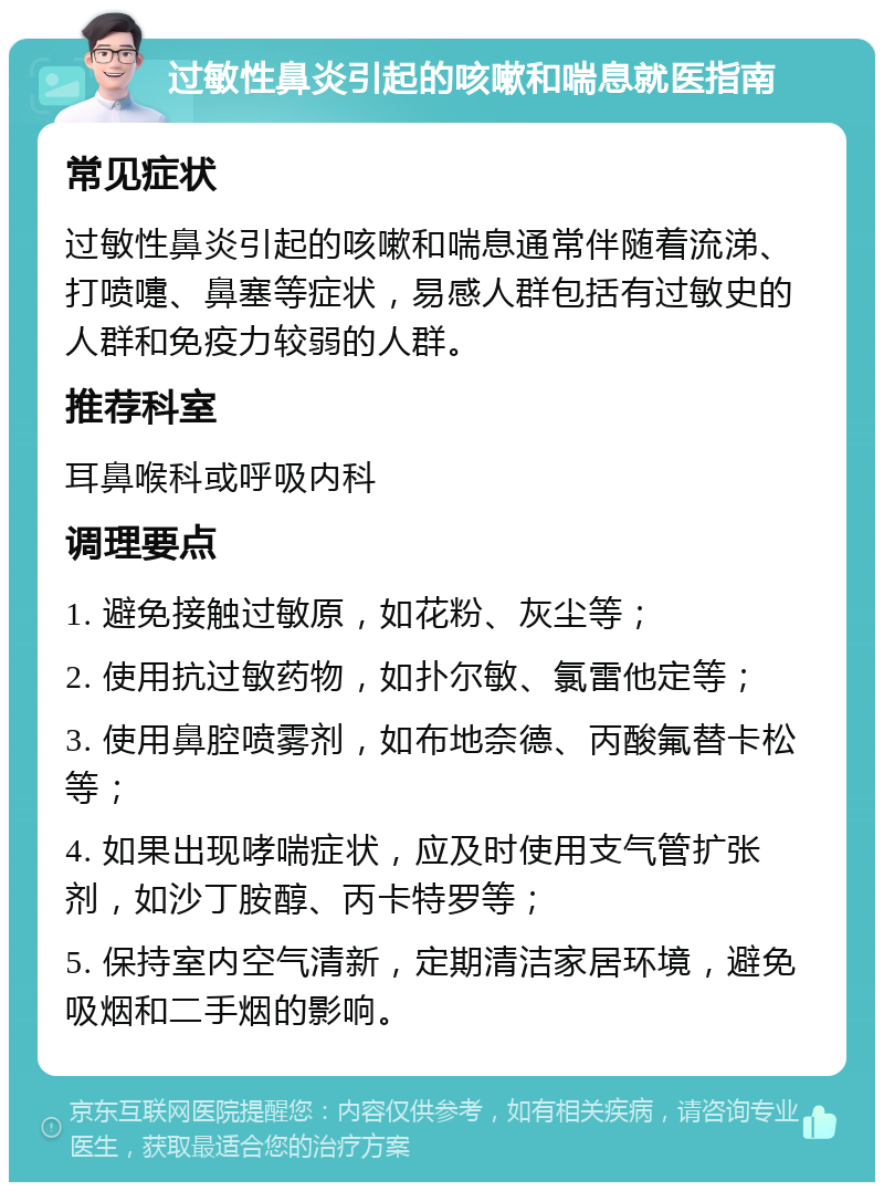 过敏性鼻炎引起的咳嗽和喘息就医指南 常见症状 过敏性鼻炎引起的咳嗽和喘息通常伴随着流涕、打喷嚏、鼻塞等症状，易感人群包括有过敏史的人群和免疫力较弱的人群。 推荐科室 耳鼻喉科或呼吸内科 调理要点 1. 避免接触过敏原，如花粉、灰尘等； 2. 使用抗过敏药物，如扑尔敏、氯雷他定等； 3. 使用鼻腔喷雾剂，如布地奈德、丙酸氟替卡松等； 4. 如果出现哮喘症状，应及时使用支气管扩张剂，如沙丁胺醇、丙卡特罗等； 5. 保持室内空气清新，定期清洁家居环境，避免吸烟和二手烟的影响。