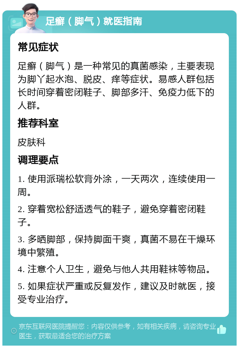 足癣（脚气）就医指南 常见症状 足癣（脚气）是一种常见的真菌感染，主要表现为脚丫起水泡、脱皮、痒等症状。易感人群包括长时间穿着密闭鞋子、脚部多汗、免疫力低下的人群。 推荐科室 皮肤科 调理要点 1. 使用派瑞松软膏外涂，一天两次，连续使用一周。 2. 穿着宽松舒适透气的鞋子，避免穿着密闭鞋子。 3. 多晒脚部，保持脚面干爽，真菌不易在干燥环境中繁殖。 4. 注意个人卫生，避免与他人共用鞋袜等物品。 5. 如果症状严重或反复发作，建议及时就医，接受专业治疗。