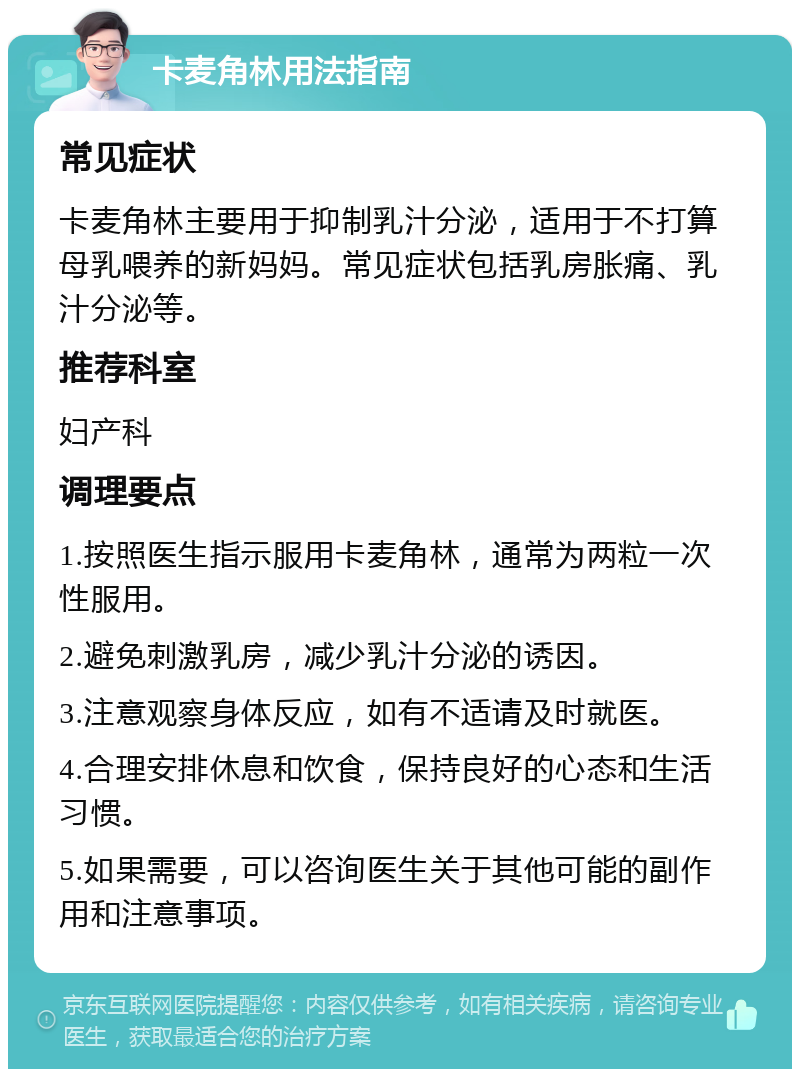 卡麦角林用法指南 常见症状 卡麦角林主要用于抑制乳汁分泌，适用于不打算母乳喂养的新妈妈。常见症状包括乳房胀痛、乳汁分泌等。 推荐科室 妇产科 调理要点 1.按照医生指示服用卡麦角林，通常为两粒一次性服用。 2.避免刺激乳房，减少乳汁分泌的诱因。 3.注意观察身体反应，如有不适请及时就医。 4.合理安排休息和饮食，保持良好的心态和生活习惯。 5.如果需要，可以咨询医生关于其他可能的副作用和注意事项。