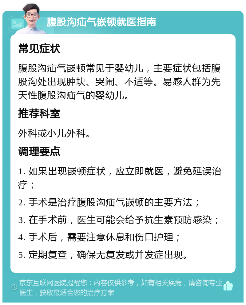 腹股沟疝气嵌顿就医指南 常见症状 腹股沟疝气嵌顿常见于婴幼儿，主要症状包括腹股沟处出现肿块、哭闹、不适等。易感人群为先天性腹股沟疝气的婴幼儿。 推荐科室 外科或小儿外科。 调理要点 1. 如果出现嵌顿症状，应立即就医，避免延误治疗； 2. 手术是治疗腹股沟疝气嵌顿的主要方法； 3. 在手术前，医生可能会给予抗生素预防感染； 4. 手术后，需要注意休息和伤口护理； 5. 定期复查，确保无复发或并发症出现。