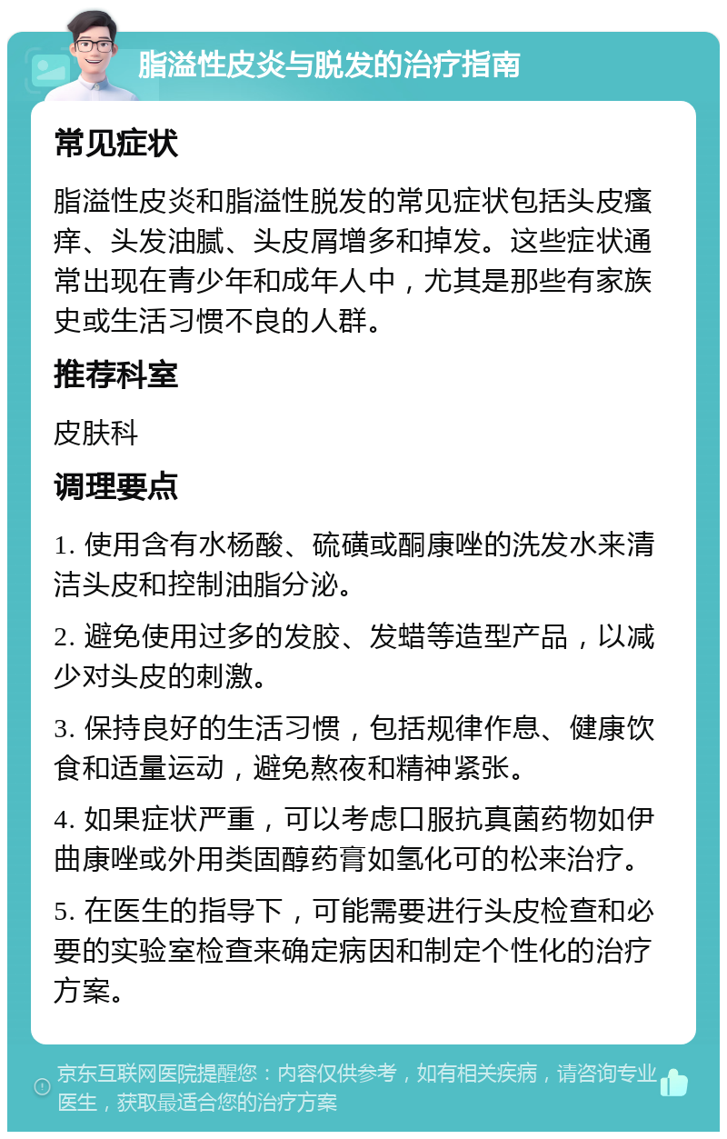 脂溢性皮炎与脱发的治疗指南 常见症状 脂溢性皮炎和脂溢性脱发的常见症状包括头皮瘙痒、头发油腻、头皮屑增多和掉发。这些症状通常出现在青少年和成年人中，尤其是那些有家族史或生活习惯不良的人群。 推荐科室 皮肤科 调理要点 1. 使用含有水杨酸、硫磺或酮康唑的洗发水来清洁头皮和控制油脂分泌。 2. 避免使用过多的发胶、发蜡等造型产品，以减少对头皮的刺激。 3. 保持良好的生活习惯，包括规律作息、健康饮食和适量运动，避免熬夜和精神紧张。 4. 如果症状严重，可以考虑口服抗真菌药物如伊曲康唑或外用类固醇药膏如氢化可的松来治疗。 5. 在医生的指导下，可能需要进行头皮检查和必要的实验室检查来确定病因和制定个性化的治疗方案。