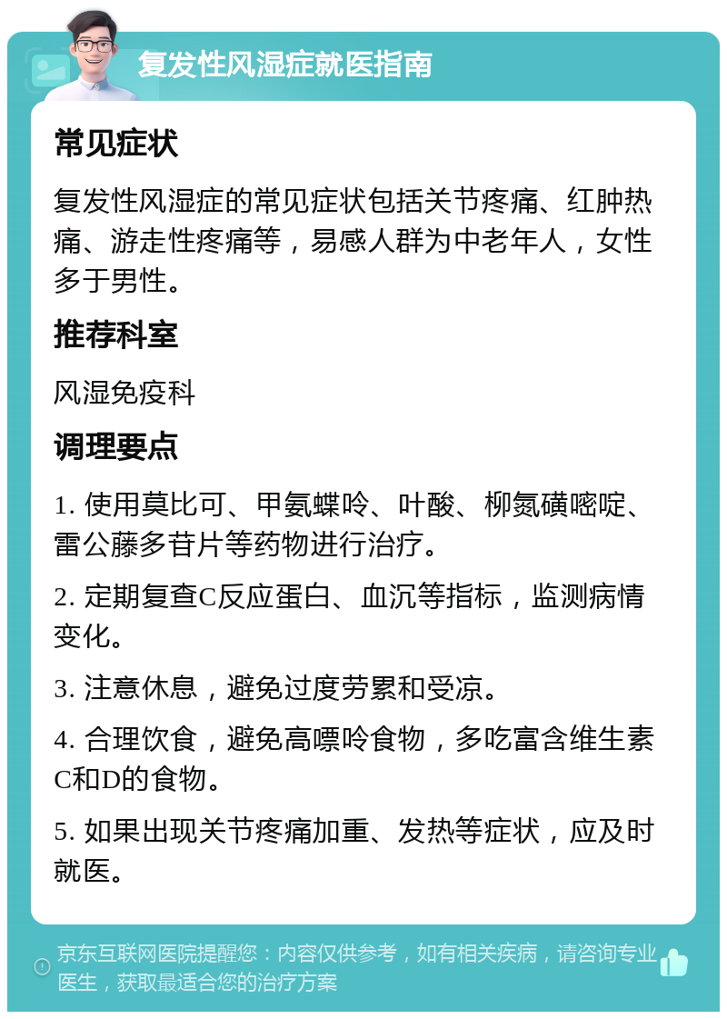 复发性风湿症就医指南 常见症状 复发性风湿症的常见症状包括关节疼痛、红肿热痛、游走性疼痛等，易感人群为中老年人，女性多于男性。 推荐科室 风湿免疫科 调理要点 1. 使用莫比可、甲氨蝶呤、叶酸、柳氮磺嘧啶、雷公藤多苷片等药物进行治疗。 2. 定期复查C反应蛋白、血沉等指标，监测病情变化。 3. 注意休息，避免过度劳累和受凉。 4. 合理饮食，避免高嘌呤食物，多吃富含维生素C和D的食物。 5. 如果出现关节疼痛加重、发热等症状，应及时就医。