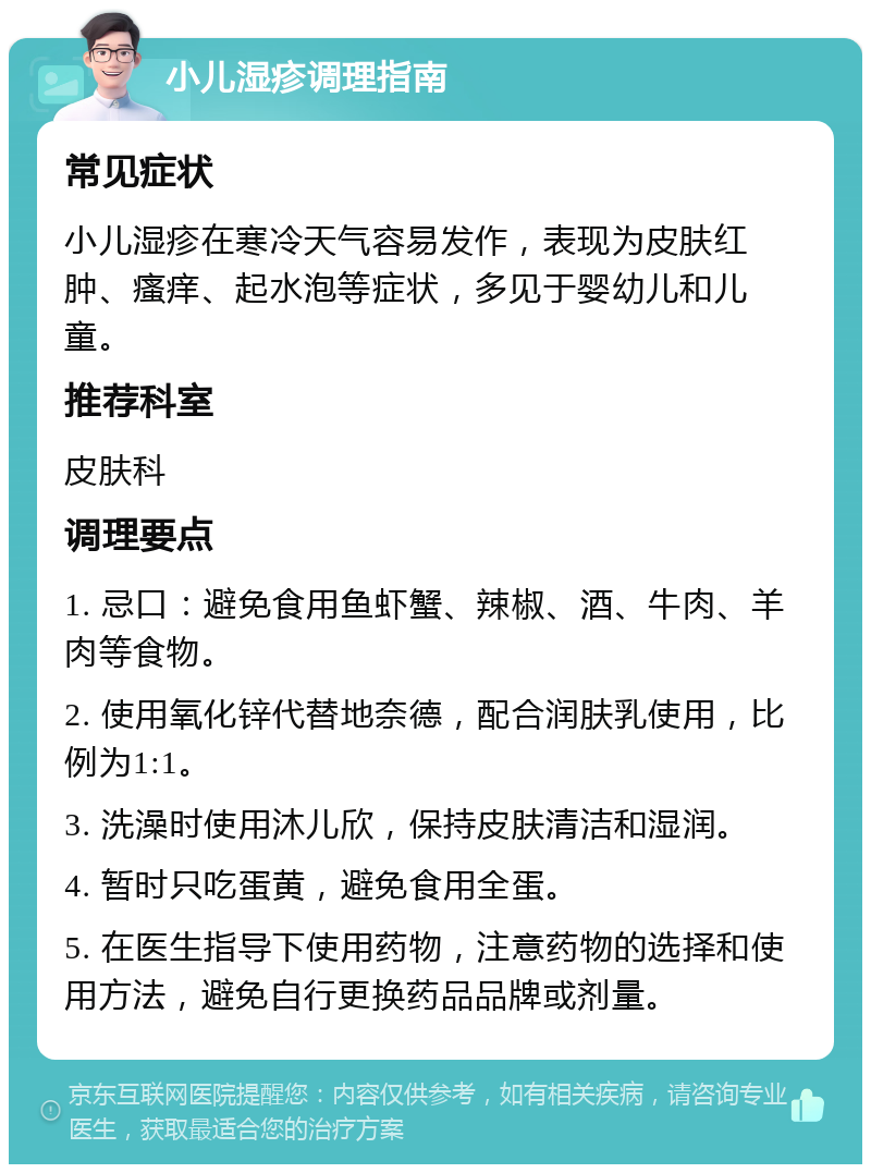 小儿湿疹调理指南 常见症状 小儿湿疹在寒冷天气容易发作，表现为皮肤红肿、瘙痒、起水泡等症状，多见于婴幼儿和儿童。 推荐科室 皮肤科 调理要点 1. 忌口：避免食用鱼虾蟹、辣椒、酒、牛肉、羊肉等食物。 2. 使用氧化锌代替地奈德，配合润肤乳使用，比例为1:1。 3. 洗澡时使用沐儿欣，保持皮肤清洁和湿润。 4. 暂时只吃蛋黄，避免食用全蛋。 5. 在医生指导下使用药物，注意药物的选择和使用方法，避免自行更换药品品牌或剂量。