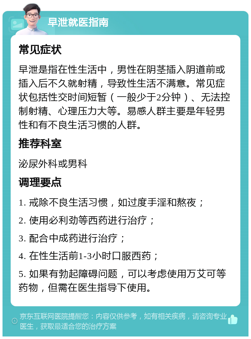 早泄就医指南 常见症状 早泄是指在性生活中，男性在阴茎插入阴道前或插入后不久就射精，导致性生活不满意。常见症状包括性交时间短暂（一般少于2分钟）、无法控制射精、心理压力大等。易感人群主要是年轻男性和有不良生活习惯的人群。 推荐科室 泌尿外科或男科 调理要点 1. 戒除不良生活习惯，如过度手淫和熬夜； 2. 使用必利劲等西药进行治疗； 3. 配合中成药进行治疗； 4. 在性生活前1-3小时口服西药； 5. 如果有勃起障碍问题，可以考虑使用万艾可等药物，但需在医生指导下使用。