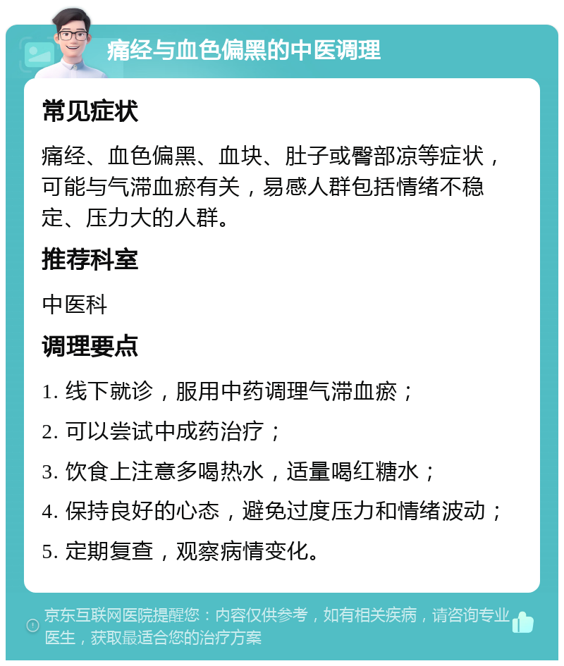 痛经与血色偏黑的中医调理 常见症状 痛经、血色偏黑、血块、肚子或臀部凉等症状，可能与气滞血瘀有关，易感人群包括情绪不稳定、压力大的人群。 推荐科室 中医科 调理要点 1. 线下就诊，服用中药调理气滞血瘀； 2. 可以尝试中成药治疗； 3. 饮食上注意多喝热水，适量喝红糖水； 4. 保持良好的心态，避免过度压力和情绪波动； 5. 定期复查，观察病情变化。