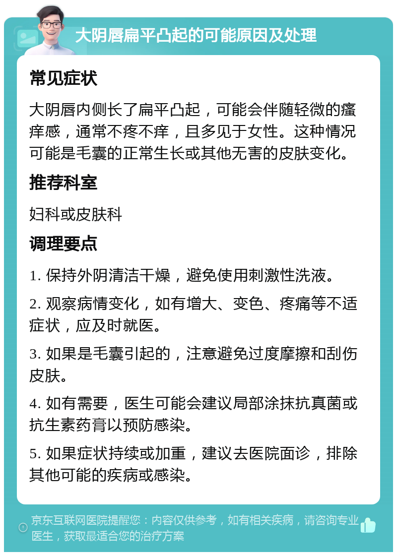 大阴唇扁平凸起的可能原因及处理 常见症状 大阴唇内侧长了扁平凸起，可能会伴随轻微的瘙痒感，通常不疼不痒，且多见于女性。这种情况可能是毛囊的正常生长或其他无害的皮肤变化。 推荐科室 妇科或皮肤科 调理要点 1. 保持外阴清洁干燥，避免使用刺激性洗液。 2. 观察病情变化，如有增大、变色、疼痛等不适症状，应及时就医。 3. 如果是毛囊引起的，注意避免过度摩擦和刮伤皮肤。 4. 如有需要，医生可能会建议局部涂抹抗真菌或抗生素药膏以预防感染。 5. 如果症状持续或加重，建议去医院面诊，排除其他可能的疾病或感染。