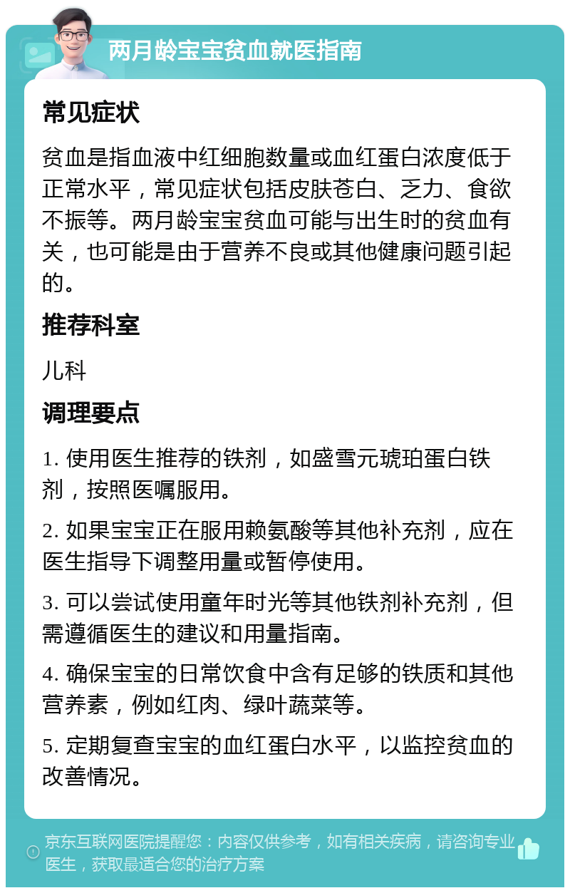 两月龄宝宝贫血就医指南 常见症状 贫血是指血液中红细胞数量或血红蛋白浓度低于正常水平，常见症状包括皮肤苍白、乏力、食欲不振等。两月龄宝宝贫血可能与出生时的贫血有关，也可能是由于营养不良或其他健康问题引起的。 推荐科室 儿科 调理要点 1. 使用医生推荐的铁剂，如盛雪元琥珀蛋白铁剂，按照医嘱服用。 2. 如果宝宝正在服用赖氨酸等其他补充剂，应在医生指导下调整用量或暂停使用。 3. 可以尝试使用童年时光等其他铁剂补充剂，但需遵循医生的建议和用量指南。 4. 确保宝宝的日常饮食中含有足够的铁质和其他营养素，例如红肉、绿叶蔬菜等。 5. 定期复查宝宝的血红蛋白水平，以监控贫血的改善情况。