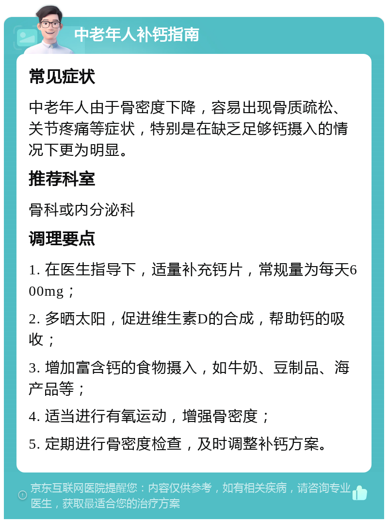 中老年人补钙指南 常见症状 中老年人由于骨密度下降，容易出现骨质疏松、关节疼痛等症状，特别是在缺乏足够钙摄入的情况下更为明显。 推荐科室 骨科或内分泌科 调理要点 1. 在医生指导下，适量补充钙片，常规量为每天600mg； 2. 多晒太阳，促进维生素D的合成，帮助钙的吸收； 3. 增加富含钙的食物摄入，如牛奶、豆制品、海产品等； 4. 适当进行有氧运动，增强骨密度； 5. 定期进行骨密度检查，及时调整补钙方案。