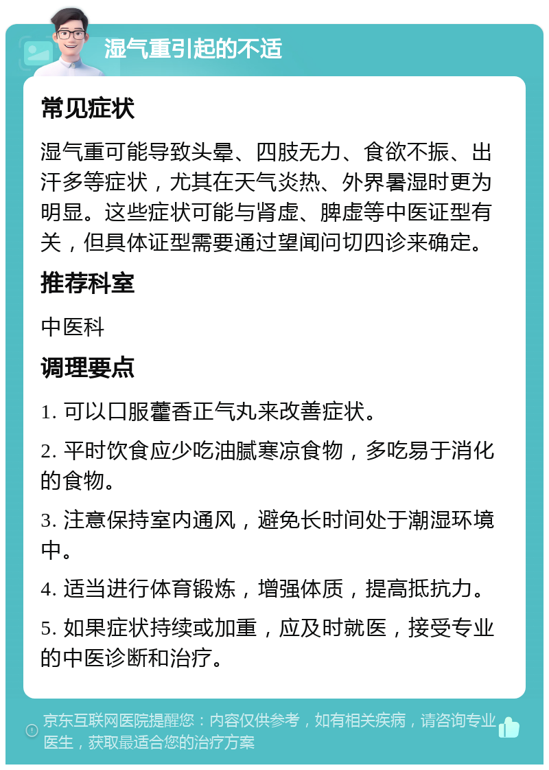 湿气重引起的不适 常见症状 湿气重可能导致头晕、四肢无力、食欲不振、出汗多等症状，尤其在天气炎热、外界暑湿时更为明显。这些症状可能与肾虚、脾虚等中医证型有关，但具体证型需要通过望闻问切四诊来确定。 推荐科室 中医科 调理要点 1. 可以口服藿香正气丸来改善症状。 2. 平时饮食应少吃油腻寒凉食物，多吃易于消化的食物。 3. 注意保持室内通风，避免长时间处于潮湿环境中。 4. 适当进行体育锻炼，增强体质，提高抵抗力。 5. 如果症状持续或加重，应及时就医，接受专业的中医诊断和治疗。