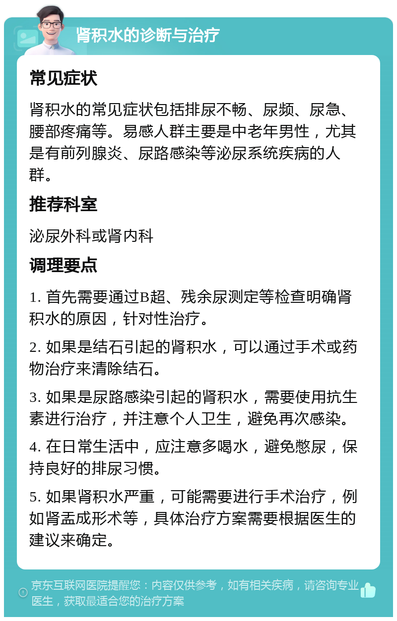 肾积水的诊断与治疗 常见症状 肾积水的常见症状包括排尿不畅、尿频、尿急、腰部疼痛等。易感人群主要是中老年男性，尤其是有前列腺炎、尿路感染等泌尿系统疾病的人群。 推荐科室 泌尿外科或肾内科 调理要点 1. 首先需要通过B超、残余尿测定等检查明确肾积水的原因，针对性治疗。 2. 如果是结石引起的肾积水，可以通过手术或药物治疗来清除结石。 3. 如果是尿路感染引起的肾积水，需要使用抗生素进行治疗，并注意个人卫生，避免再次感染。 4. 在日常生活中，应注意多喝水，避免憋尿，保持良好的排尿习惯。 5. 如果肾积水严重，可能需要进行手术治疗，例如肾盂成形术等，具体治疗方案需要根据医生的建议来确定。