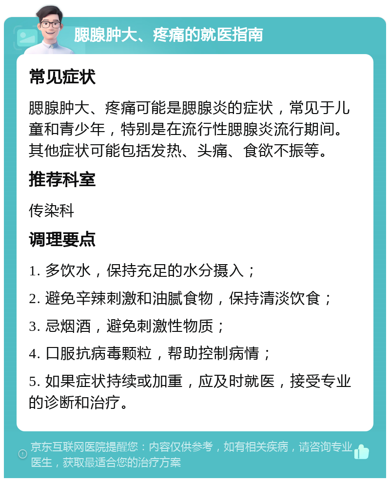 腮腺肿大、疼痛的就医指南 常见症状 腮腺肿大、疼痛可能是腮腺炎的症状，常见于儿童和青少年，特别是在流行性腮腺炎流行期间。其他症状可能包括发热、头痛、食欲不振等。 推荐科室 传染科 调理要点 1. 多饮水，保持充足的水分摄入； 2. 避免辛辣刺激和油腻食物，保持清淡饮食； 3. 忌烟酒，避免刺激性物质； 4. 口服抗病毒颗粒，帮助控制病情； 5. 如果症状持续或加重，应及时就医，接受专业的诊断和治疗。