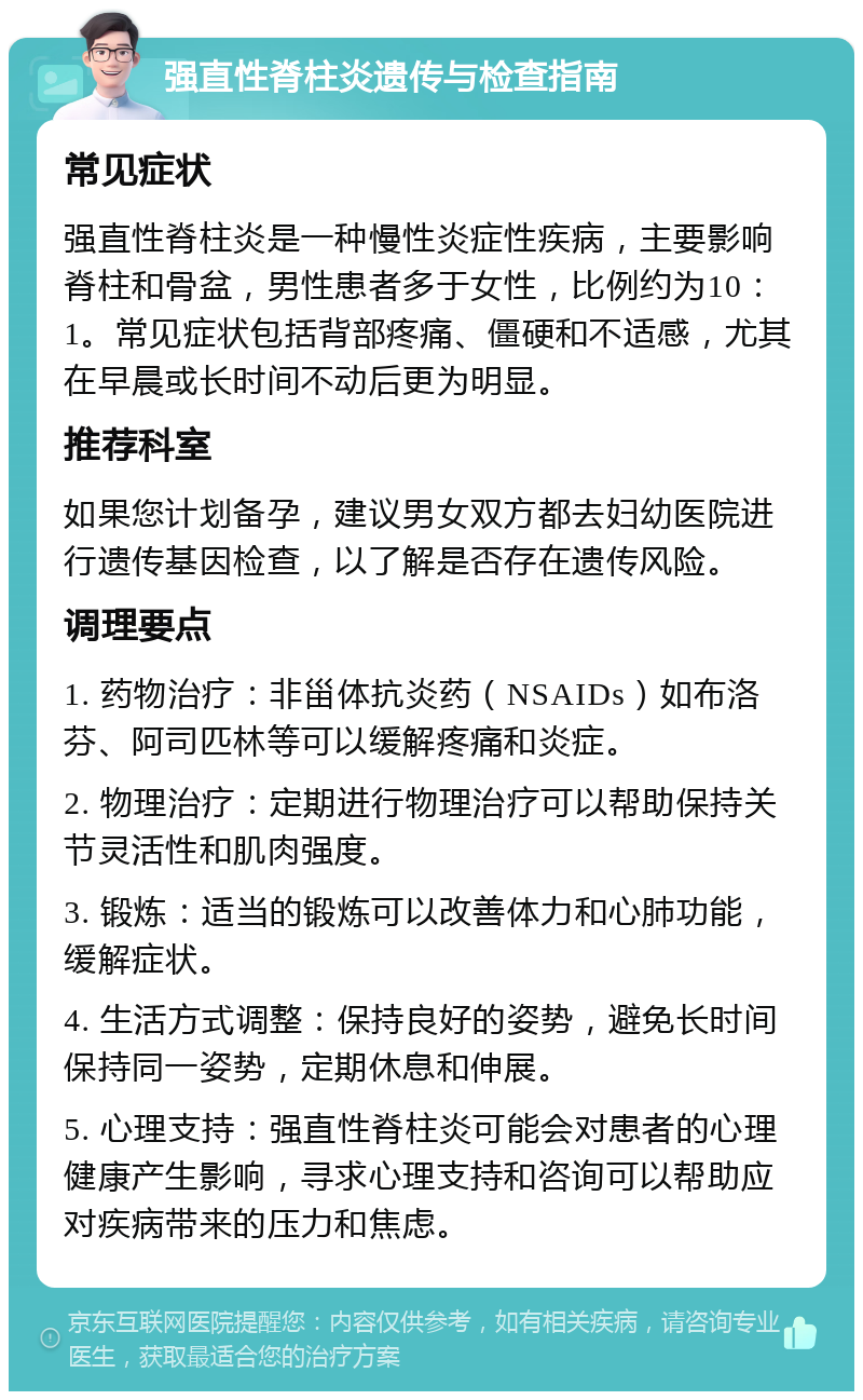 强直性脊柱炎遗传与检查指南 常见症状 强直性脊柱炎是一种慢性炎症性疾病，主要影响脊柱和骨盆，男性患者多于女性，比例约为10：1。常见症状包括背部疼痛、僵硬和不适感，尤其在早晨或长时间不动后更为明显。 推荐科室 如果您计划备孕，建议男女双方都去妇幼医院进行遗传基因检查，以了解是否存在遗传风险。 调理要点 1. 药物治疗：非甾体抗炎药（NSAIDs）如布洛芬、阿司匹林等可以缓解疼痛和炎症。 2. 物理治疗：定期进行物理治疗可以帮助保持关节灵活性和肌肉强度。 3. 锻炼：适当的锻炼可以改善体力和心肺功能，缓解症状。 4. 生活方式调整：保持良好的姿势，避免长时间保持同一姿势，定期休息和伸展。 5. 心理支持：强直性脊柱炎可能会对患者的心理健康产生影响，寻求心理支持和咨询可以帮助应对疾病带来的压力和焦虑。