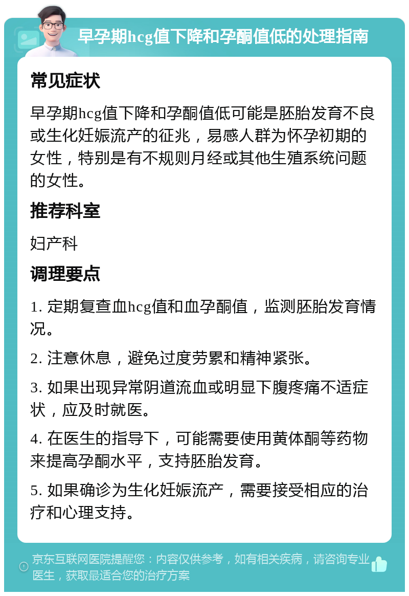 早孕期hcg值下降和孕酮值低的处理指南 常见症状 早孕期hcg值下降和孕酮值低可能是胚胎发育不良或生化妊娠流产的征兆，易感人群为怀孕初期的女性，特别是有不规则月经或其他生殖系统问题的女性。 推荐科室 妇产科 调理要点 1. 定期复查血hcg值和血孕酮值，监测胚胎发育情况。 2. 注意休息，避免过度劳累和精神紧张。 3. 如果出现异常阴道流血或明显下腹疼痛不适症状，应及时就医。 4. 在医生的指导下，可能需要使用黄体酮等药物来提高孕酮水平，支持胚胎发育。 5. 如果确诊为生化妊娠流产，需要接受相应的治疗和心理支持。