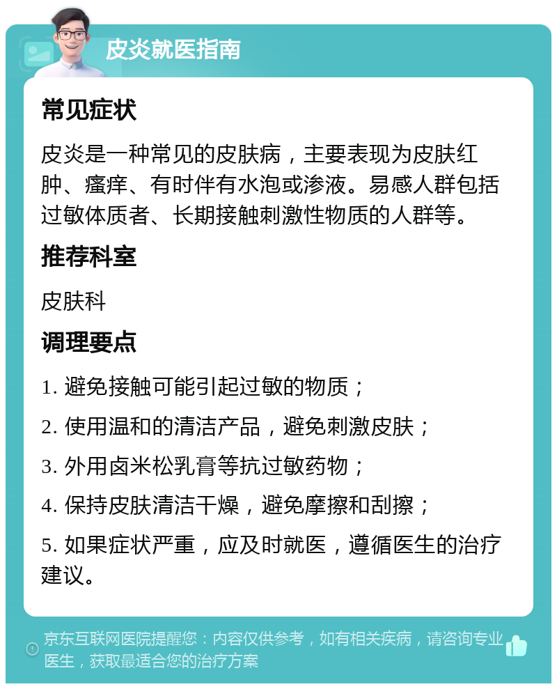 皮炎就医指南 常见症状 皮炎是一种常见的皮肤病，主要表现为皮肤红肿、瘙痒、有时伴有水泡或渗液。易感人群包括过敏体质者、长期接触刺激性物质的人群等。 推荐科室 皮肤科 调理要点 1. 避免接触可能引起过敏的物质； 2. 使用温和的清洁产品，避免刺激皮肤； 3. 外用卤米松乳膏等抗过敏药物； 4. 保持皮肤清洁干燥，避免摩擦和刮擦； 5. 如果症状严重，应及时就医，遵循医生的治疗建议。