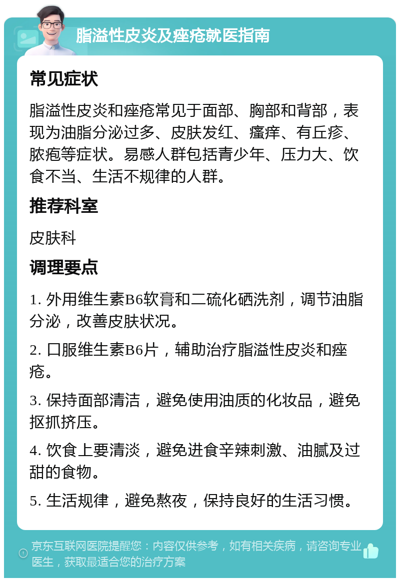 脂溢性皮炎及痤疮就医指南 常见症状 脂溢性皮炎和痤疮常见于面部、胸部和背部，表现为油脂分泌过多、皮肤发红、瘙痒、有丘疹、脓疱等症状。易感人群包括青少年、压力大、饮食不当、生活不规律的人群。 推荐科室 皮肤科 调理要点 1. 外用维生素B6软膏和二硫化硒洗剂，调节油脂分泌，改善皮肤状况。 2. 口服维生素B6片，辅助治疗脂溢性皮炎和痤疮。 3. 保持面部清洁，避免使用油质的化妆品，避免抠抓挤压。 4. 饮食上要清淡，避免进食辛辣刺激、油腻及过甜的食物。 5. 生活规律，避免熬夜，保持良好的生活习惯。