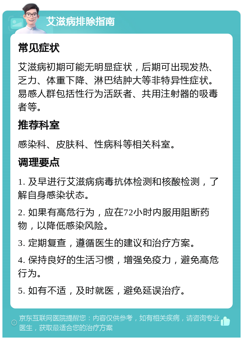 艾滋病排除指南 常见症状 艾滋病初期可能无明显症状，后期可出现发热、乏力、体重下降、淋巴结肿大等非特异性症状。易感人群包括性行为活跃者、共用注射器的吸毒者等。 推荐科室 感染科、皮肤科、性病科等相关科室。 调理要点 1. 及早进行艾滋病病毒抗体检测和核酸检测，了解自身感染状态。 2. 如果有高危行为，应在72小时内服用阻断药物，以降低感染风险。 3. 定期复查，遵循医生的建议和治疗方案。 4. 保持良好的生活习惯，增强免疫力，避免高危行为。 5. 如有不适，及时就医，避免延误治疗。