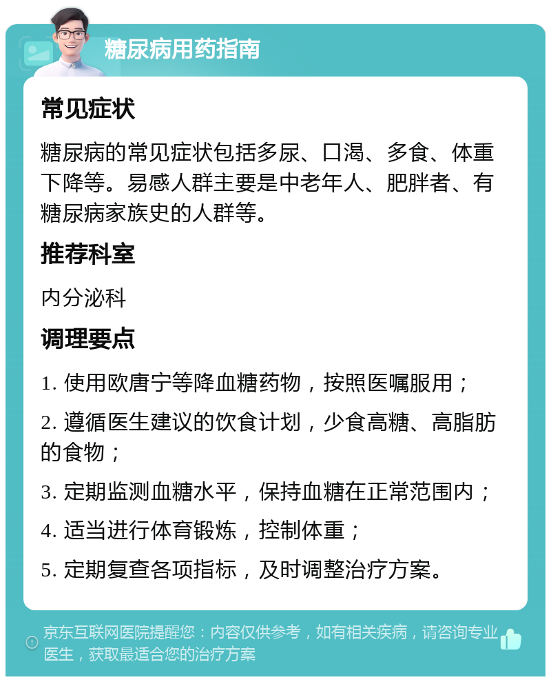 糖尿病用药指南 常见症状 糖尿病的常见症状包括多尿、口渴、多食、体重下降等。易感人群主要是中老年人、肥胖者、有糖尿病家族史的人群等。 推荐科室 内分泌科 调理要点 1. 使用欧唐宁等降血糖药物，按照医嘱服用； 2. 遵循医生建议的饮食计划，少食高糖、高脂肪的食物； 3. 定期监测血糖水平，保持血糖在正常范围内； 4. 适当进行体育锻炼，控制体重； 5. 定期复查各项指标，及时调整治疗方案。