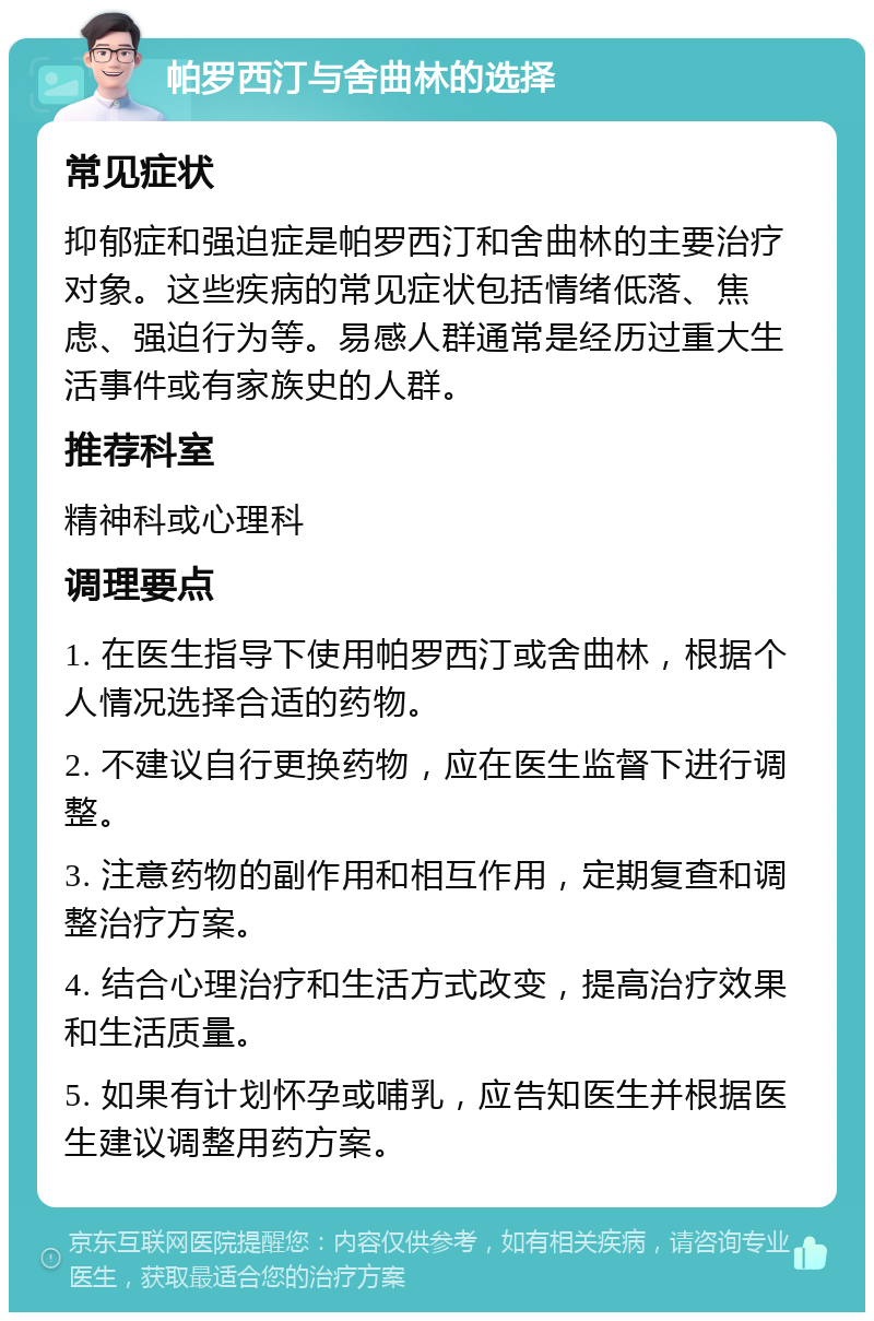 帕罗西汀与舍曲林的选择 常见症状 抑郁症和强迫症是帕罗西汀和舍曲林的主要治疗对象。这些疾病的常见症状包括情绪低落、焦虑、强迫行为等。易感人群通常是经历过重大生活事件或有家族史的人群。 推荐科室 精神科或心理科 调理要点 1. 在医生指导下使用帕罗西汀或舍曲林，根据个人情况选择合适的药物。 2. 不建议自行更换药物，应在医生监督下进行调整。 3. 注意药物的副作用和相互作用，定期复查和调整治疗方案。 4. 结合心理治疗和生活方式改变，提高治疗效果和生活质量。 5. 如果有计划怀孕或哺乳，应告知医生并根据医生建议调整用药方案。