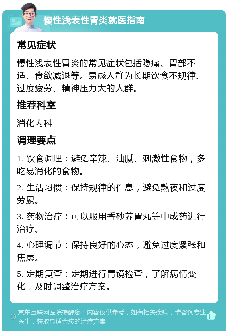 慢性浅表性胃炎就医指南 常见症状 慢性浅表性胃炎的常见症状包括隐痛、胃部不适、食欲减退等。易感人群为长期饮食不规律、过度疲劳、精神压力大的人群。 推荐科室 消化内科 调理要点 1. 饮食调理：避免辛辣、油腻、刺激性食物，多吃易消化的食物。 2. 生活习惯：保持规律的作息，避免熬夜和过度劳累。 3. 药物治疗：可以服用香砂养胃丸等中成药进行治疗。 4. 心理调节：保持良好的心态，避免过度紧张和焦虑。 5. 定期复查：定期进行胃镜检查，了解病情变化，及时调整治疗方案。