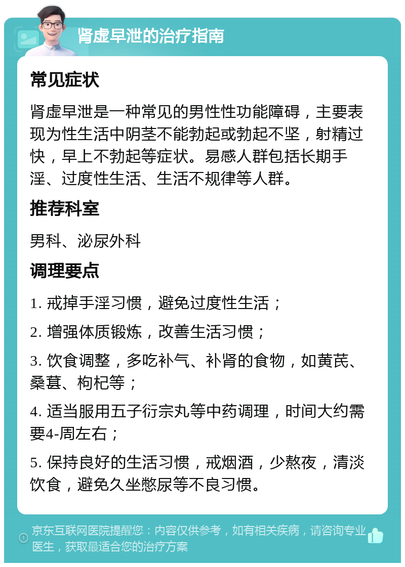 肾虚早泄的治疗指南 常见症状 肾虚早泄是一种常见的男性性功能障碍，主要表现为性生活中阴茎不能勃起或勃起不坚，射精过快，早上不勃起等症状。易感人群包括长期手淫、过度性生活、生活不规律等人群。 推荐科室 男科、泌尿外科 调理要点 1. 戒掉手淫习惯，避免过度性生活； 2. 增强体质锻炼，改善生活习惯； 3. 饮食调整，多吃补气、补肾的食物，如黄芪、桑葚、枸杞等； 4. 适当服用五子衍宗丸等中药调理，时间大约需要4-周左右； 5. 保持良好的生活习惯，戒烟酒，少熬夜，清淡饮食，避免久坐憋尿等不良习惯。