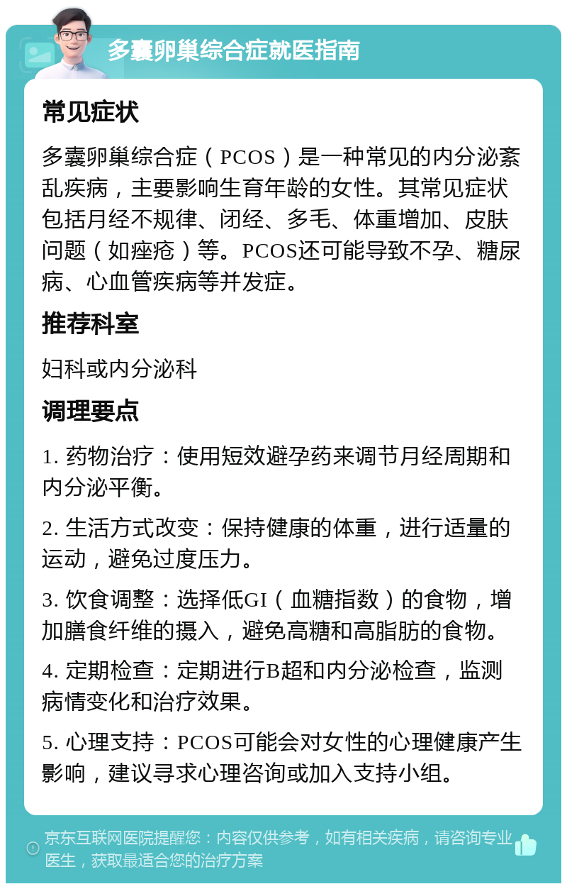 多囊卵巢综合症就医指南 常见症状 多囊卵巢综合症（PCOS）是一种常见的内分泌紊乱疾病，主要影响生育年龄的女性。其常见症状包括月经不规律、闭经、多毛、体重增加、皮肤问题（如痤疮）等。PCOS还可能导致不孕、糖尿病、心血管疾病等并发症。 推荐科室 妇科或内分泌科 调理要点 1. 药物治疗：使用短效避孕药来调节月经周期和内分泌平衡。 2. 生活方式改变：保持健康的体重，进行适量的运动，避免过度压力。 3. 饮食调整：选择低GI（血糖指数）的食物，增加膳食纤维的摄入，避免高糖和高脂肪的食物。 4. 定期检查：定期进行B超和内分泌检查，监测病情变化和治疗效果。 5. 心理支持：PCOS可能会对女性的心理健康产生影响，建议寻求心理咨询或加入支持小组。