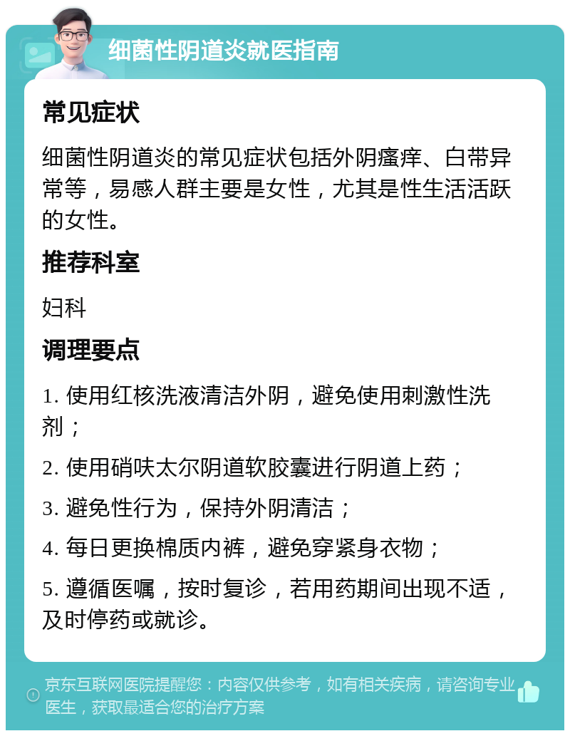 细菌性阴道炎就医指南 常见症状 细菌性阴道炎的常见症状包括外阴瘙痒、白带异常等，易感人群主要是女性，尤其是性生活活跃的女性。 推荐科室 妇科 调理要点 1. 使用红核洗液清洁外阴，避免使用刺激性洗剂； 2. 使用硝呋太尔阴道软胶囊进行阴道上药； 3. 避免性行为，保持外阴清洁； 4. 每日更换棉质内裤，避免穿紧身衣物； 5. 遵循医嘱，按时复诊，若用药期间出现不适，及时停药或就诊。