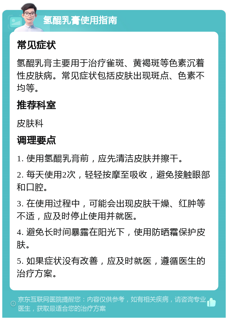 氢醌乳膏使用指南 常见症状 氢醌乳膏主要用于治疗雀斑、黄褐斑等色素沉着性皮肤病。常见症状包括皮肤出现斑点、色素不均等。 推荐科室 皮肤科 调理要点 1. 使用氢醌乳膏前，应先清洁皮肤并擦干。 2. 每天使用2次，轻轻按摩至吸收，避免接触眼部和口腔。 3. 在使用过程中，可能会出现皮肤干燥、红肿等不适，应及时停止使用并就医。 4. 避免长时间暴露在阳光下，使用防晒霜保护皮肤。 5. 如果症状没有改善，应及时就医，遵循医生的治疗方案。