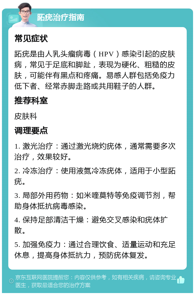 跖疣治疗指南 常见症状 跖疣是由人乳头瘤病毒（HPV）感染引起的皮肤病，常见于足底和脚趾，表现为硬化、粗糙的皮肤，可能伴有黑点和疼痛。易感人群包括免疫力低下者、经常赤脚走路或共用鞋子的人群。 推荐科室 皮肤科 调理要点 1. 激光治疗：通过激光烧灼疣体，通常需要多次治疗，效果较好。 2. 冷冻治疗：使用液氮冷冻疣体，适用于小型跖疣。 3. 局部外用药物：如米喹莫特等免疫调节剂，帮助身体抵抗病毒感染。 4. 保持足部清洁干燥：避免交叉感染和疣体扩散。 5. 加强免疫力：通过合理饮食、适量运动和充足休息，提高身体抵抗力，预防疣体复发。