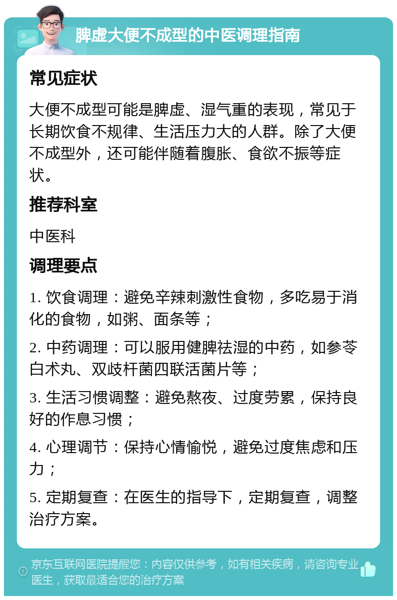 脾虚大便不成型的中医调理指南 常见症状 大便不成型可能是脾虚、湿气重的表现，常见于长期饮食不规律、生活压力大的人群。除了大便不成型外，还可能伴随着腹胀、食欲不振等症状。 推荐科室 中医科 调理要点 1. 饮食调理：避免辛辣刺激性食物，多吃易于消化的食物，如粥、面条等； 2. 中药调理：可以服用健脾祛湿的中药，如参苓白术丸、双歧杆菌四联活菌片等； 3. 生活习惯调整：避免熬夜、过度劳累，保持良好的作息习惯； 4. 心理调节：保持心情愉悦，避免过度焦虑和压力； 5. 定期复查：在医生的指导下，定期复查，调整治疗方案。