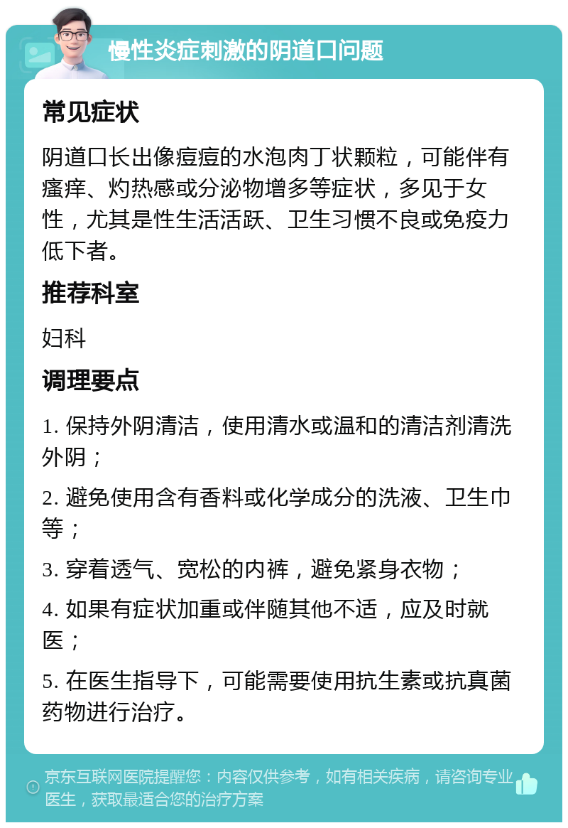 慢性炎症刺激的阴道口问题 常见症状 阴道口长出像痘痘的水泡肉丁状颗粒，可能伴有瘙痒、灼热感或分泌物增多等症状，多见于女性，尤其是性生活活跃、卫生习惯不良或免疫力低下者。 推荐科室 妇科 调理要点 1. 保持外阴清洁，使用清水或温和的清洁剂清洗外阴； 2. 避免使用含有香料或化学成分的洗液、卫生巾等； 3. 穿着透气、宽松的内裤，避免紧身衣物； 4. 如果有症状加重或伴随其他不适，应及时就医； 5. 在医生指导下，可能需要使用抗生素或抗真菌药物进行治疗。