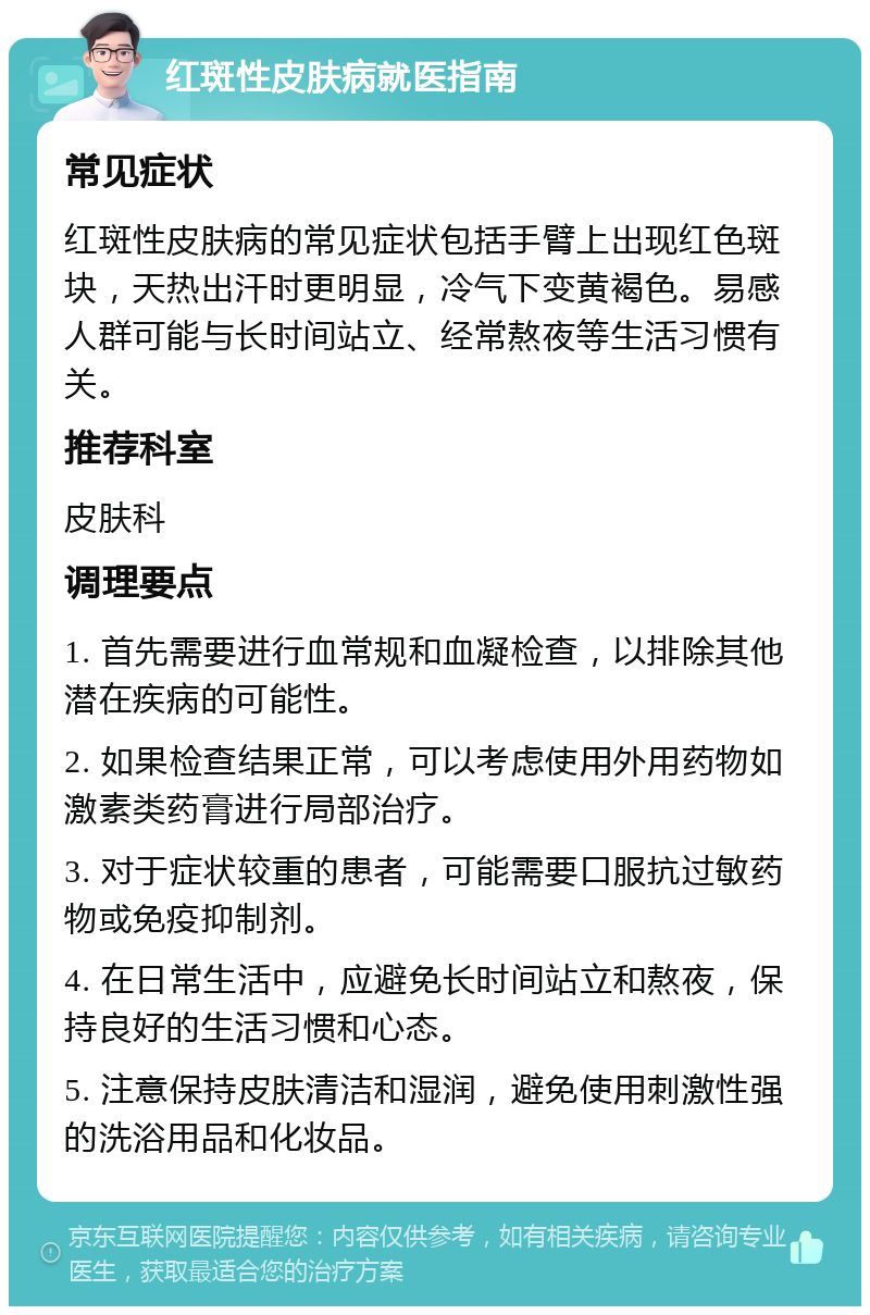 红斑性皮肤病就医指南 常见症状 红斑性皮肤病的常见症状包括手臂上出现红色斑块，天热出汗时更明显，冷气下变黄褐色。易感人群可能与长时间站立、经常熬夜等生活习惯有关。 推荐科室 皮肤科 调理要点 1. 首先需要进行血常规和血凝检查，以排除其他潜在疾病的可能性。 2. 如果检查结果正常，可以考虑使用外用药物如激素类药膏进行局部治疗。 3. 对于症状较重的患者，可能需要口服抗过敏药物或免疫抑制剂。 4. 在日常生活中，应避免长时间站立和熬夜，保持良好的生活习惯和心态。 5. 注意保持皮肤清洁和湿润，避免使用刺激性强的洗浴用品和化妆品。