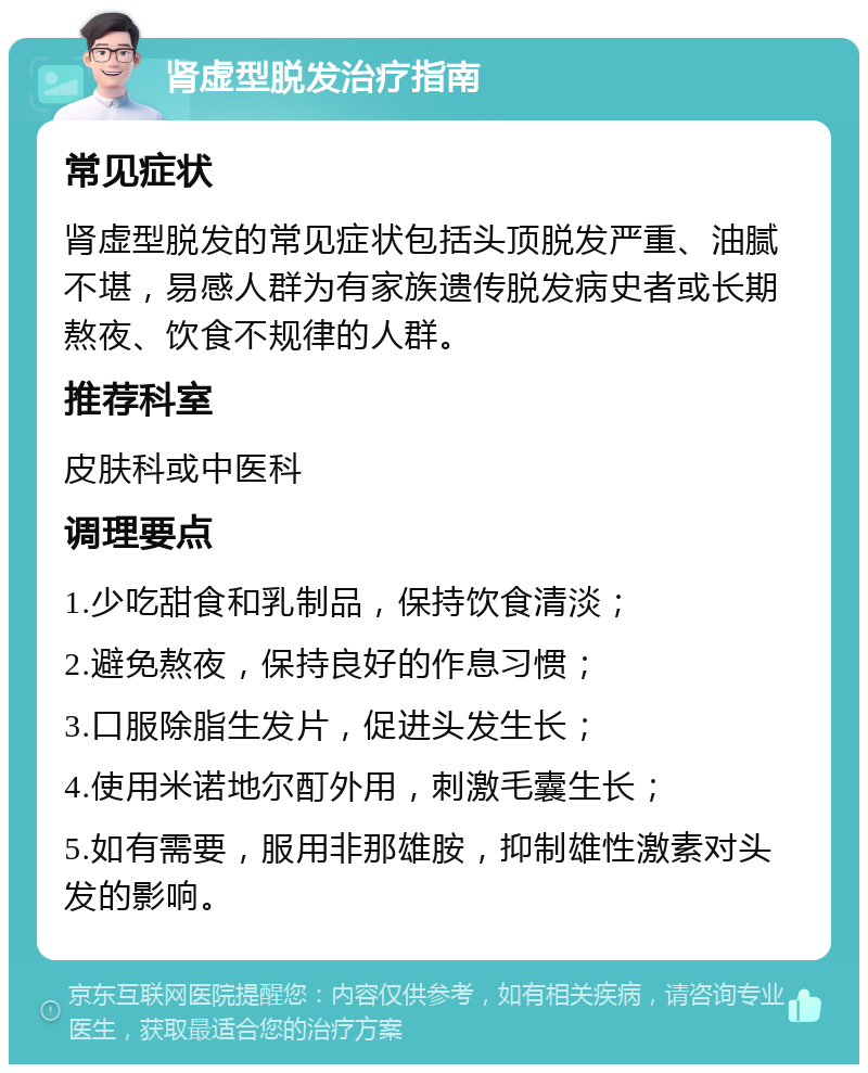 肾虚型脱发治疗指南 常见症状 肾虚型脱发的常见症状包括头顶脱发严重、油腻不堪，易感人群为有家族遗传脱发病史者或长期熬夜、饮食不规律的人群。 推荐科室 皮肤科或中医科 调理要点 1.少吃甜食和乳制品，保持饮食清淡； 2.避免熬夜，保持良好的作息习惯； 3.口服除脂生发片，促进头发生长； 4.使用米诺地尔酊外用，刺激毛囊生长； 5.如有需要，服用非那雄胺，抑制雄性激素对头发的影响。