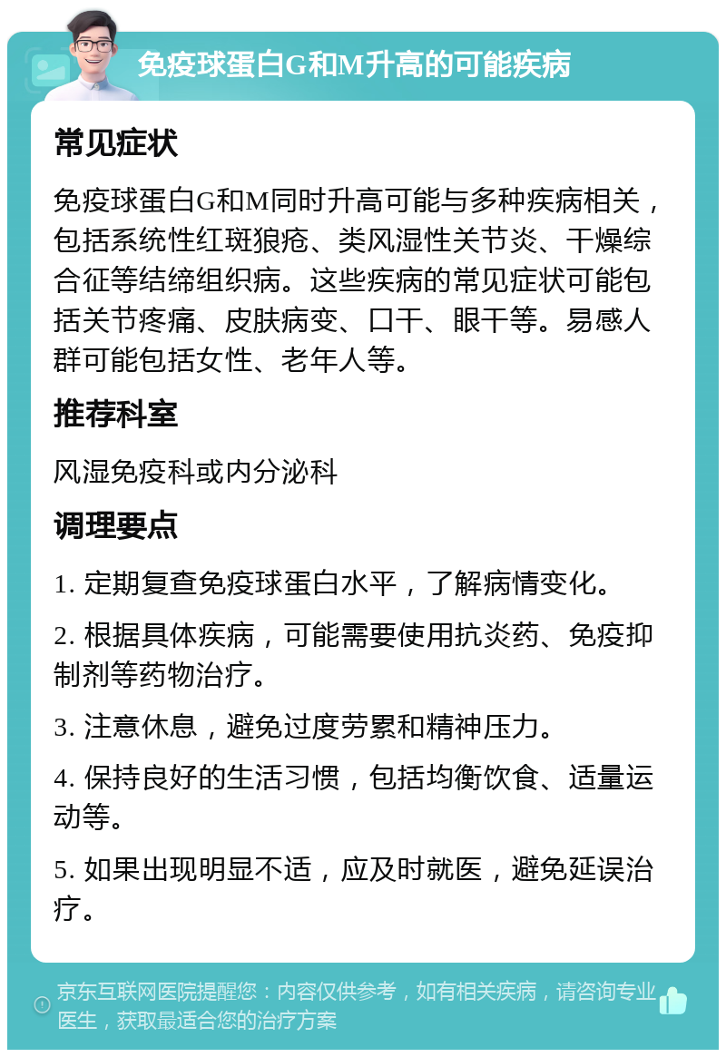 免疫球蛋白G和M升高的可能疾病 常见症状 免疫球蛋白G和M同时升高可能与多种疾病相关，包括系统性红斑狼疮、类风湿性关节炎、干燥综合征等结缔组织病。这些疾病的常见症状可能包括关节疼痛、皮肤病变、口干、眼干等。易感人群可能包括女性、老年人等。 推荐科室 风湿免疫科或内分泌科 调理要点 1. 定期复查免疫球蛋白水平，了解病情变化。 2. 根据具体疾病，可能需要使用抗炎药、免疫抑制剂等药物治疗。 3. 注意休息，避免过度劳累和精神压力。 4. 保持良好的生活习惯，包括均衡饮食、适量运动等。 5. 如果出现明显不适，应及时就医，避免延误治疗。