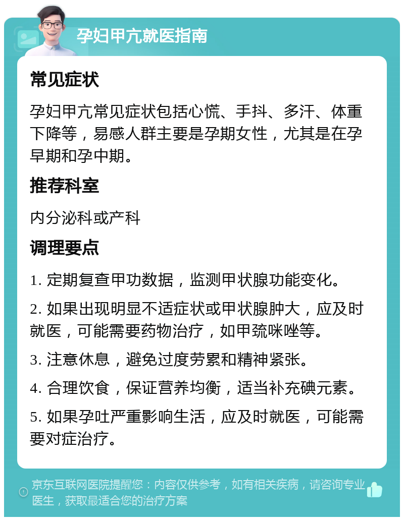 孕妇甲亢就医指南 常见症状 孕妇甲亢常见症状包括心慌、手抖、多汗、体重下降等，易感人群主要是孕期女性，尤其是在孕早期和孕中期。 推荐科室 内分泌科或产科 调理要点 1. 定期复查甲功数据，监测甲状腺功能变化。 2. 如果出现明显不适症状或甲状腺肿大，应及时就医，可能需要药物治疗，如甲巯咪唑等。 3. 注意休息，避免过度劳累和精神紧张。 4. 合理饮食，保证营养均衡，适当补充碘元素。 5. 如果孕吐严重影响生活，应及时就医，可能需要对症治疗。