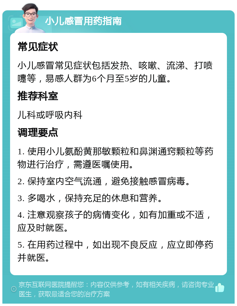 小儿感冒用药指南 常见症状 小儿感冒常见症状包括发热、咳嗽、流涕、打喷嚏等，易感人群为6个月至5岁的儿童。 推荐科室 儿科或呼吸内科 调理要点 1. 使用小儿氨酚黄那敏颗粒和鼻渊通窍颗粒等药物进行治疗，需遵医嘱使用。 2. 保持室内空气流通，避免接触感冒病毒。 3. 多喝水，保持充足的休息和营养。 4. 注意观察孩子的病情变化，如有加重或不适，应及时就医。 5. 在用药过程中，如出现不良反应，应立即停药并就医。