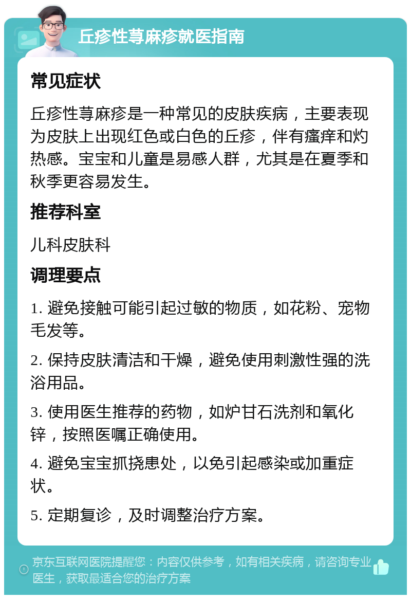 丘疹性荨麻疹就医指南 常见症状 丘疹性荨麻疹是一种常见的皮肤疾病，主要表现为皮肤上出现红色或白色的丘疹，伴有瘙痒和灼热感。宝宝和儿童是易感人群，尤其是在夏季和秋季更容易发生。 推荐科室 儿科皮肤科 调理要点 1. 避免接触可能引起过敏的物质，如花粉、宠物毛发等。 2. 保持皮肤清洁和干燥，避免使用刺激性强的洗浴用品。 3. 使用医生推荐的药物，如炉甘石洗剂和氧化锌，按照医嘱正确使用。 4. 避免宝宝抓挠患处，以免引起感染或加重症状。 5. 定期复诊，及时调整治疗方案。