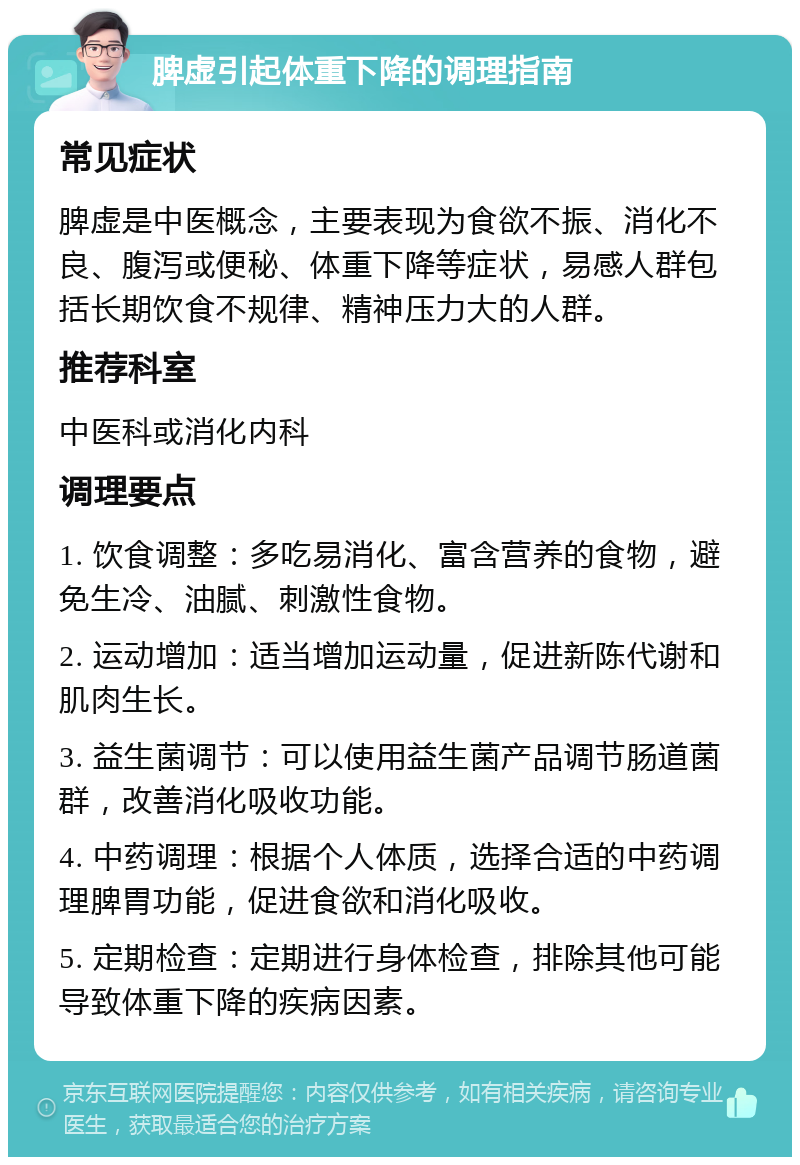 脾虚引起体重下降的调理指南 常见症状 脾虚是中医概念，主要表现为食欲不振、消化不良、腹泻或便秘、体重下降等症状，易感人群包括长期饮食不规律、精神压力大的人群。 推荐科室 中医科或消化内科 调理要点 1. 饮食调整：多吃易消化、富含营养的食物，避免生冷、油腻、刺激性食物。 2. 运动增加：适当增加运动量，促进新陈代谢和肌肉生长。 3. 益生菌调节：可以使用益生菌产品调节肠道菌群，改善消化吸收功能。 4. 中药调理：根据个人体质，选择合适的中药调理脾胃功能，促进食欲和消化吸收。 5. 定期检查：定期进行身体检查，排除其他可能导致体重下降的疾病因素。