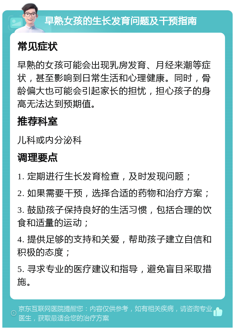 早熟女孩的生长发育问题及干预指南 常见症状 早熟的女孩可能会出现乳房发育、月经来潮等症状，甚至影响到日常生活和心理健康。同时，骨龄偏大也可能会引起家长的担忧，担心孩子的身高无法达到预期值。 推荐科室 儿科或内分泌科 调理要点 1. 定期进行生长发育检查，及时发现问题； 2. 如果需要干预，选择合适的药物和治疗方案； 3. 鼓励孩子保持良好的生活习惯，包括合理的饮食和适量的运动； 4. 提供足够的支持和关爱，帮助孩子建立自信和积极的态度； 5. 寻求专业的医疗建议和指导，避免盲目采取措施。