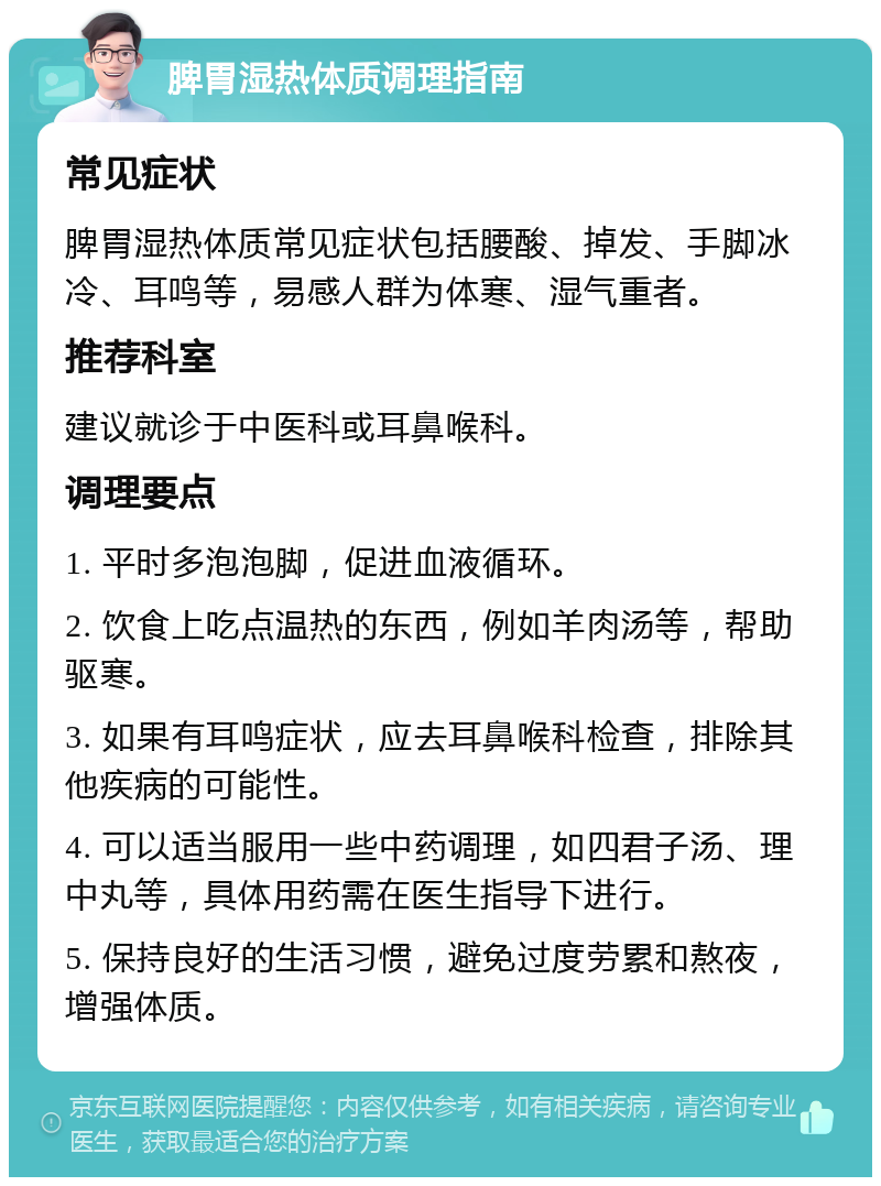 脾胃湿热体质调理指南 常见症状 脾胃湿热体质常见症状包括腰酸、掉发、手脚冰冷、耳鸣等，易感人群为体寒、湿气重者。 推荐科室 建议就诊于中医科或耳鼻喉科。 调理要点 1. 平时多泡泡脚，促进血液循环。 2. 饮食上吃点温热的东西，例如羊肉汤等，帮助驱寒。 3. 如果有耳鸣症状，应去耳鼻喉科检查，排除其他疾病的可能性。 4. 可以适当服用一些中药调理，如四君子汤、理中丸等，具体用药需在医生指导下进行。 5. 保持良好的生活习惯，避免过度劳累和熬夜，增强体质。