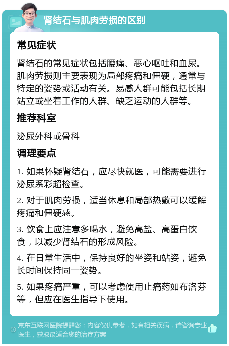 肾结石与肌肉劳损的区别 常见症状 肾结石的常见症状包括腰痛、恶心呕吐和血尿。肌肉劳损则主要表现为局部疼痛和僵硬，通常与特定的姿势或活动有关。易感人群可能包括长期站立或坐着工作的人群、缺乏运动的人群等。 推荐科室 泌尿外科或骨科 调理要点 1. 如果怀疑肾结石，应尽快就医，可能需要进行泌尿系彩超检查。 2. 对于肌肉劳损，适当休息和局部热敷可以缓解疼痛和僵硬感。 3. 饮食上应注意多喝水，避免高盐、高蛋白饮食，以减少肾结石的形成风险。 4. 在日常生活中，保持良好的坐姿和站姿，避免长时间保持同一姿势。 5. 如果疼痛严重，可以考虑使用止痛药如布洛芬等，但应在医生指导下使用。