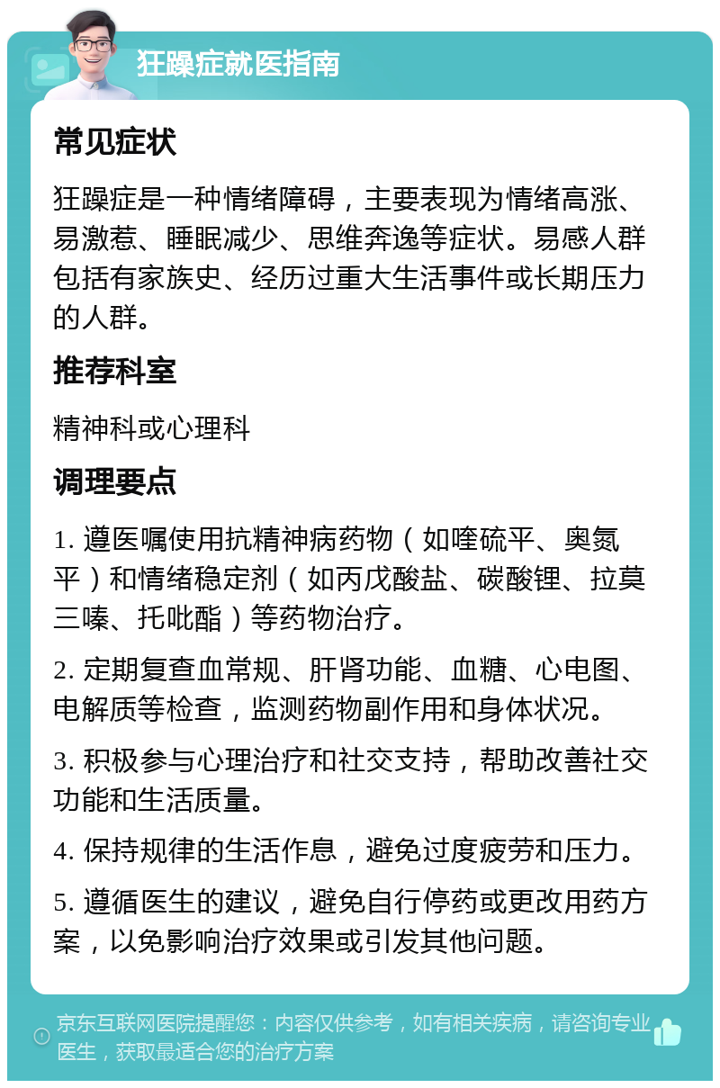 狂躁症就医指南 常见症状 狂躁症是一种情绪障碍，主要表现为情绪高涨、易激惹、睡眠减少、思维奔逸等症状。易感人群包括有家族史、经历过重大生活事件或长期压力的人群。 推荐科室 精神科或心理科 调理要点 1. 遵医嘱使用抗精神病药物（如喹硫平、奥氮平）和情绪稳定剂（如丙戊酸盐、碳酸锂、拉莫三嗪、托吡酯）等药物治疗。 2. 定期复查血常规、肝肾功能、血糖、心电图、电解质等检查，监测药物副作用和身体状况。 3. 积极参与心理治疗和社交支持，帮助改善社交功能和生活质量。 4. 保持规律的生活作息，避免过度疲劳和压力。 5. 遵循医生的建议，避免自行停药或更改用药方案，以免影响治疗效果或引发其他问题。