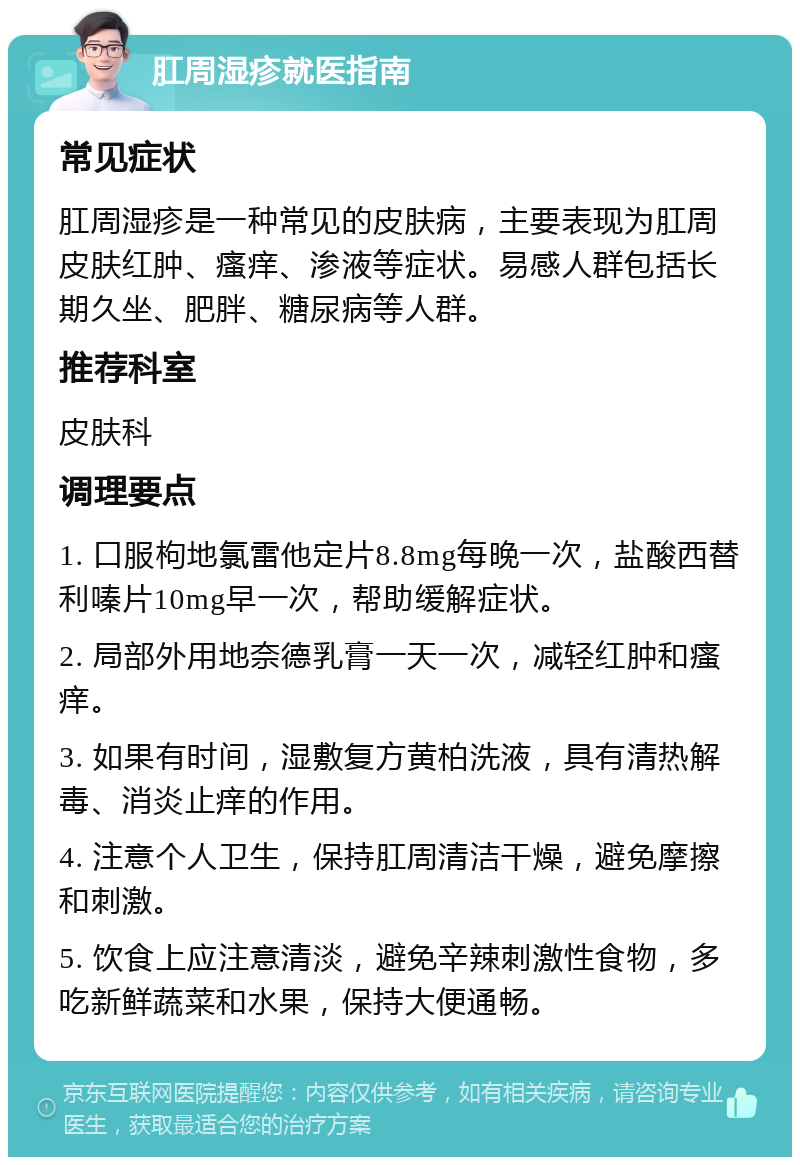 肛周湿疹就医指南 常见症状 肛周湿疹是一种常见的皮肤病，主要表现为肛周皮肤红肿、瘙痒、渗液等症状。易感人群包括长期久坐、肥胖、糖尿病等人群。 推荐科室 皮肤科 调理要点 1. 口服枸地氯雷他定片8.8mg每晚一次，盐酸西替利嗪片10mg早一次，帮助缓解症状。 2. 局部外用地奈德乳膏一天一次，减轻红肿和瘙痒。 3. 如果有时间，湿敷复方黄柏洗液，具有清热解毒、消炎止痒的作用。 4. 注意个人卫生，保持肛周清洁干燥，避免摩擦和刺激。 5. 饮食上应注意清淡，避免辛辣刺激性食物，多吃新鲜蔬菜和水果，保持大便通畅。