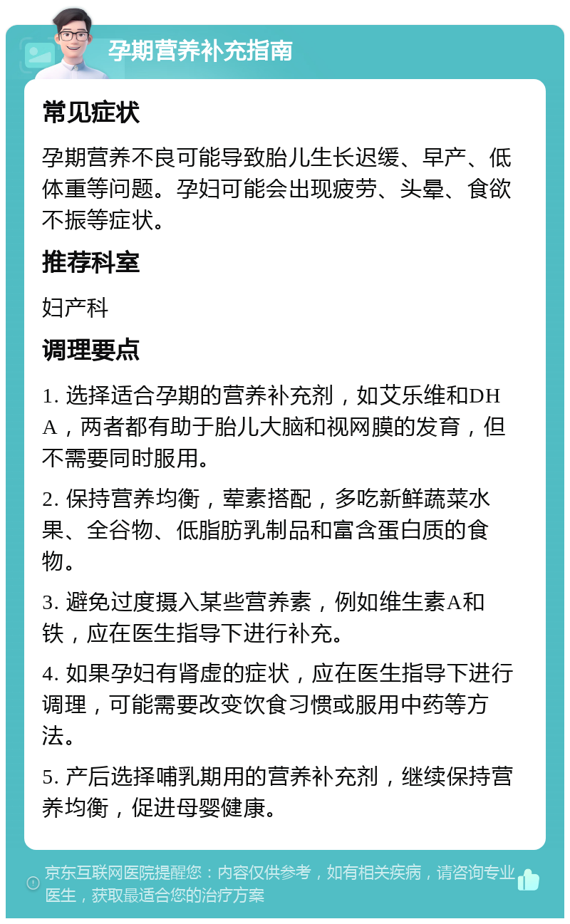 孕期营养补充指南 常见症状 孕期营养不良可能导致胎儿生长迟缓、早产、低体重等问题。孕妇可能会出现疲劳、头晕、食欲不振等症状。 推荐科室 妇产科 调理要点 1. 选择适合孕期的营养补充剂，如艾乐维和DHA，两者都有助于胎儿大脑和视网膜的发育，但不需要同时服用。 2. 保持营养均衡，荤素搭配，多吃新鲜蔬菜水果、全谷物、低脂肪乳制品和富含蛋白质的食物。 3. 避免过度摄入某些营养素，例如维生素A和铁，应在医生指导下进行补充。 4. 如果孕妇有肾虚的症状，应在医生指导下进行调理，可能需要改变饮食习惯或服用中药等方法。 5. 产后选择哺乳期用的营养补充剂，继续保持营养均衡，促进母婴健康。